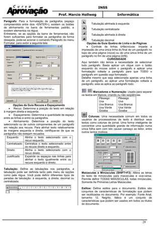 INSS
Prof. Marcio Hollweg Informática
28
Parágrafo: Para a formatação de parágrafos (espaço
compreendido entre dois <ENTER>), existem os botões
de alinhamento na barra de ferramentas padrão, e
existem elementos na régua.
Entretanto, se as opções da barra de ferramentas não
forem suficientes para formatar os parágrafos da forma
desejada, pode-se acionar o comando Parágrafo do menu
Formatar, para exibir a seguinte tela:
Opções da Guia Recuos e Espaçamento
• Recuo: Determina a posição do texto em relação
à margem direita e esquerda.
• Espaçamento: Determina a quantidade de espaço
entre as linhas e entre os parágrafos.
• Alinhamento: Determina a posição do texto
selecionado ou de outros componentes de um parágrafo
em relação aos recuos. Para alinhar texto relativamente
às margens esquerda e direita, certifique-se de que os
parágrafos não estejam recuados.
Esquerdo Alinha o texto selecionado com o
recuo esquerdo.
Centralizado Centraliza o texto selecionado entre
os recuos direito e esquerdo.
Direito Alinha o texto selecionado com o
recuo direito.
Justificado Expande os espaços nas linhas para
alinhar o texto igualmente entre os
recuos esquerdo e direito.
Tabulação: Define as tabulações nos parágrafos, a
tabulação pode ser definida tanto pelo menu de opções
como pela régua. Você pode definir diferentes tipos de
paradas de tabulação: à esquerda, à direita, decimal ou
centralizada.
Tabulação alinhada à esquerda
Tabulação centralizada
Tabulação alinhada à direita
Tabulação decimal
Opções da Guia Quebra de Linha e de Páginas
• Controle de linhas órfãs/viúvas: Impede a
impressão de uma única linha do final de um parágrafo no
topo de uma página (viúva) ou de uma única linha de um
parágrafo no fim de uma página (órfã).
CURIOSIDADE
Aqui também não temos a necessidade de selecionar
todo parágrafo. Basta aplicar um clique com o botão
esquerdo do mouse sobre o parágrafo e aplicar uma
formatação voltada a parágrafo para que TODO o
parágrafo em questão seja formatado.
Detalhe mesmo que seja selecionada apenas uma linha
de um parágrafo, ao aplicar uma formatação voltada a
parágrafo, esta se aplica ao parágrafo todo.
Marcadores e Numeração: Usado para separar
os textos em tópicos, criando ou não seqüências.
Pêssego
Uva
Uva Branca
Uva Verde
Goiaba
Pêssego
Uva
Uva Branca
Uva Verde
Goiaba
Colunas: Uma necessidade comum em todos os
usuários de processadores de texto é distribuir seus
textos como colunas de jornal. Uma forma inteligente de
concentrar uma quantidade grande de informação numa
única folha sem com isto causar cansaço ao leitor, entre
outros tantos motivos.
Maiúsculas e Minúsculas (SHIFT+F3): Altera as letras
do texto de minúsculas para maiúsculas e vice-versa.
Permite definir TODAS MAIÚSCULAS, todas minúsculas,
Somente As Primeiras Letras Maiúsculas.
Estilos: Define estilos para o documento. Estilos são
conjuntos de características de formatação que podem
ser reutilizadas no documento. Por exemplo: Fonte Arial,
tamanho 12, Negrito, Itálico é um conjunto de
características que podem ser usados em todos os títulos
do documento.
 