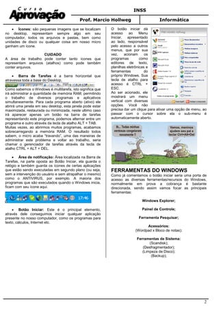 INSS
Prof. Marcio Hollweg Informática
2
• Ícones: são pequenas imagens que se localizam
no desktop, representam sempre algo em seu
computador, todos os arquivos e pastas, bem como
unidades de disco ou qualquer coisa em nosso micro
ganham um ícone.
CUIDADO
A área de trabalho pode conter tanto ícones que
representam arquivos (atalhos) como pode também
conter arquivos.
• Barra de Tarefas é a barra horizontal que
atravessa toda a base do Desktop,
Como sabemos o Windows é multitarefa, isto significa que
irá administrar a quantidade de memória RAM, permitindo
o trabalho de diversos programas e aplicativos
simultaneamente. Para cada programa aberto (ativo) ele
abrirá uma janela em seu desktop, esta janela pode estar
maximizada, restaurada ou minimizada, neste ultimo caso
irá aparecer apenas um botão na barra de tarefas
representando este programa, podemos alternar entre um
programa e outro através da tecla de atalho ALT + TAB.
Muitas vezes, ao abrirmos muitos programas, acabamos
sobrecarregando a memória RAM. O resultado todos
sabem, o micro acaba “travando”, uma das maneiras de
administrar este problema e voltar ao trabalho, seria
chamar o gerenciador de tarefas através da tecla de
atalho CTRL + ALT + DEL.
• Área de notificação: Área localizada na Barra de
Tarefas, na parte oposta ao Botão Iniciar, ela guarda o
relógio e também guarda os ícones de certas aplicações
que estão sendo executadas em segundo plano (ou seja,
sem a intervenção do usuário e sem atrapalhar o mesmo)
como o ANTIVIRUS, por exemplo. A maioria dos
programas que são executados quando o Windows inicia,
ficam com seu ícone aqui.
• Botão Iniciar: Este é o principal elemento,
através dele conseguimos iniciar qualquer aplicação
presente no nosso computador, como os programas para
texto, cálculos, Internet etc.
O botão iniciar dá
acesso ao Menu
Iniciar, apresentado
ao lado, responsável
pelo acesso a outros
menus, que por sua
vez, acionam os
programas como
editores de texto,
planilhas eletrônicas e
ferramentas do
próprio Windows. Sua
tecla de atalho para
acesso é CTRL +
ESC.
Ao ser acionado, ele
mostrará um menu
vertical com diversas
opções. Você não
precisa dar um clique para ativar uma opção de menu, ao
passar com o cursor sobre ela o sub-menu é
automaticamente aberto.
FERRAMENTAS DO WINDOWS
Como já comentamos o botão iniciar seria uma porta de
acesso as diversas ferramentas/recursos do Windows,
normalmente em prova a cobrança é bastante
direcionada, sendo assim vamos focar as principais
ferramentas:
Windows Explorer;
Painel de Controle;
Ferramenta Pesquisar;
Acessórios:
(Wordpad x Bloco de notas);
Ferramentas de Sistema:
(Scandisk);
(Desfragmentador);
(Limpeza de Disco);
(Backup);
 