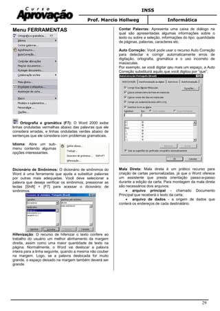 INSS
Prof. Marcio Hollweg Informática
29
Menu FERRAMENTAS
Ortografia e gramática (F7): O Word 2000 exibe
linhas onduladas vermelhas abaixo das palavras que ele
considera erradas, e linhas onduladas verdes abaixo de
sentenças que ele considera com problemas gramaticais.
Idioma: Abre um sub-
menu contendo algumas
opções interessantes.
Dicionário de Sinônimos: O dicionário de sinônimos do
Word é uma ferramenta que ajuda a substituir palavras
por outras mais adequadas. Você deve selecionar a
palavra que deseja verificar os sinônimos, pressionar as
teclas [Shift] + [F7] para acessar o dicionário de
sinônimos.
Hifenização: O recurso de hifenizar o texto confere ao
trabalho do usuário um melhor alinhamento da margem
direita, assim como uma maior quantidade de texto na
página. Normalmente, o Word vai deslocar a palavra
inteira para a linha seguinte, quando a mesma não couber
na margem. Logo, se a palavra deslocada for muito
grande, o espaço deixado na margem também deverá ser
grande.
Contar Palavras: Apresenta uma caixa de diálogo na
qual são apresentadas algumas informações sobre o
texto ou sobre a seleção, informações do tipo: quantidade
de páginas, palavras, caracteres etc.
Auto Correção: Você pode usar o recurso Auto Correção
para detectar e corrigir automaticamente erros de
digitação, ortografia, gramática e o uso incorreto de
maiúsculas.
Por exemplo, se você digitar qeu mais um espaço, a Auto
Correção substituirá aquilo que você digitou por “que”.
Mala Direta: Mala direta é um prático recurso para
criação de cartas personalizadas, já que o Word oferece
um assistente que presta orientação passo-a-passo
durante a edição da carta. Para montagem da mala direta
são necessários dois arquivos:
• arquivo principal - chamado Documento
Principal que receberá o texto da carta;
• arquivo de dados - a origem de dados que
conterá os endereços de cada destinatário.
 