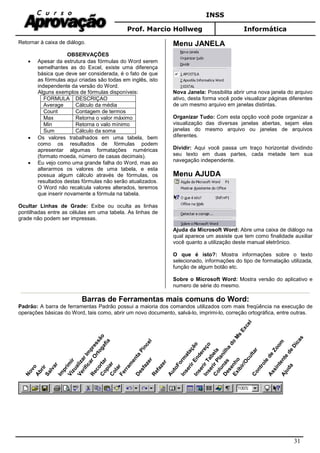 INSS
Prof. Marcio Hollweg Informática
31
Retornar à caixa de diálogo.
OBSERVAÇÕES
• Apesar da estrutura das fórmulas do Word serem
semelhantes as do Excel, existe uma diferença
básica que deve ser considerada, é o fato de que
as fórmulas aqui criadas são todas em inglês, isto
independente da versão do Word.
Alguns exemplos de fórmulas disponíveis:
FORMULA DESCRIÇAO
Average Cálculo da média
Count Contagem de termos
Max Retorna o valor máximo
Min Retorna o valo mínimo
Sum Cálculo da soma
• Os valores trabalhados em uma tabela, bem
como os resultados de fórmulas podem
apresentar algumas formatações numéricas
(formato moeda, número de casas decimais).
• Eu vejo como uma grande falha do Word, mas ao
alterarmos os valores de uma tabela, e esta
possua algum cálculo através de fórmulas, os
resultados destas fórmulas não serão atualizados.
O Word não recalcula valores alterados, teremos
que inserir novamente a fórmula na tabela.
Ocultar Linhas de Grade: Exibe ou oculta as linhas
pontilhadas entre as células em uma tabela. As linhas de
grade não podem ser impressas.
Menu JANELA
Nova Janela: Possibilita abrir uma nova janela do arquivo
ativo, desta forma você pode visualizar páginas diferentes
de um mesmo arquivo em janelas distintas.
Organizar Tudo: Com esta opção você pode organizar a
visualização das diversas janelas abertas, sejam elas
janelas do mesmo arquivo ou janelas de arquivos
diferentes.
Dividir: Aqui você passa um traço horizontal dividindo
seu texto em duas partes, cada metade tem sua
navegação independente.
Menu AJUDA
Ajuda da Microsoft Word: Abre uma caixa de diálogo na
qual aparece um assiste que tem como finalidade auxiliar
você quanto a utilização deste manual eletrônico.
O que é isto?: Mostra informações sobre o texto
selecionado, informações do tipo de formatação utilizada,
função de algum botão etc.
Sobre o Microsoft Word: Mostra versão do aplicativo e
numero de série do mesmo.
Barras de Ferramentas mais comuns do Word:
Padrão: A barra de ferramentas Padrão possui a maioria dos comandos utilizados com mais freqüência na execução de
operações básicas do Word, tais como, abrir um novo documento, salvá-lo, imprimi-lo, correção ortográfica, entre outras.
Novo
Abrir
Salvar
Im
prim
ir
VizualizarIm
pressão
VerificarO
rtogafia
Recortar
CopiarColarFerram
enta
Pincel
Desfazer
Refazer
AutoForm
atação
InserirEndereço
InserirTabela
InserirPlanilha
do
M
s
Excel
ColunasDesenho
Exibir/OcultarControle
de
Zoom
Assintente
de
Dicas
Ajuda
 