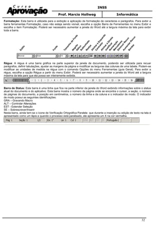 INSS
Prof. Marcio Hollweg Informática
32
Formatação: Esta barra é utilizada para a exibição e aplicação de formatação de caracteres e parágrafos. Para exibir a
barra ferramentas Formatação, caso não esteja sendo visível, escolha a opção Barra de Ferramentas no menu Exibir e
escolha o item Formatação. Poderá ser necessário aumentar a janela do Word até a largura máxima da tela para exibir
toda a barra.
Estilo
NegritoItálicoSublunhado
Realçe
Alinharà
Esquerda
CentralizrAlinharà
Direita
Justificar
Num
eração
M
arcadores
Dim
inuirRecuo
Aum
entarRecuo
Bordas
Tam
anho
de
Fonte
Fonte
Régua: A régua é uma barra gráfica na parte superior da janela de documento, podendo ser utilizada para recuar
parágrafos, definir tabulações, ajustar as margens da página e modificar as larguras das colunas de uma tabela. Podem-se
modificar as unidades de medida na régua com o comando Opções do menu Ferramentas (guia Geral). Para exibir a
régua, escolha a opção Régua a partir do menu Exibir. Poderá ser necessário aumentar a janela do Word até a largura
máxima da tela para que ela possa ser inteiramente exibida.
Barra de Status: Esta barra é uma linha que fica na parte inferior da janela do Word exibindo informações sobre o status
atual do documento e do aplicativo. Esta barra mostra o número da página onde se encontra o cursor, a seção, o número
de páginas do documento, a posição em centímetros, o número da linha e da coluna e o indicador de modo. O indicador
de modo possui as seguintes identificações:
GRA – Gravando Macro
ALT – Controlar Alterações
EST - Estender Seleção
SE – Sobrescrever/Inserir
Nesta barra, ainda tem-se o ícone de Verificação Ortográfica Paralela que durante a inserção ou edição de texto na tela é
apresentado como um lápis e quando o processo está paralisado, ele apresenta um X na cor vermelha.
 