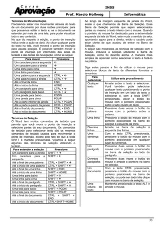 INSS
Prof. Marcio Hollweg Informática
33
Técnicas de Movimentação
Precisamos saber nos movimentar através do texto
de um documento por duas razões principais: para
que possamos editar o texto e, se o documento se
estender por mais de uma tela, para poder visualizar
todo o seu conteúdo.
No que diz respeito à edição, o ponto de inserção
indica onde a ação se dará. Ao clicar qualquer parte
do texto na tela, você moverá o ponto de inserção
para aquela posição. É possível também mover o
ponto de inserção por intermédio das setas do
teclado e das teclas de navegação, como se segue:
Para mover Pressione
Um caractere para a esquerda
Um caractere para a direita
Uma linha para cima
Uma linha para baixo
Uma palavra para a esquerda CTRL +
Uma palavra para a direita CTRL +
Até o final da linha END
Até o início da linha HOME
Um parágrafo para cima CTRL +
Um parágrafo para baixo CTRL +
Uma janela para baixo PGDN
Uma janela para cima PGUP
Até a parte inferior da janela CTRL + PGDN
Até a parte superior da janela CTRL + PGUP
Até o final do documento CTRL + END
Até o início do documento CTRL + HOME
Técnicas de Seleção
O Word tem muitos comandos de teclado que
permite que você mova o ponto de inserção e
selecione partes do seu documento. Os comandos
de teclado para selecionar texto são os mesmos
comandos de teclado usados para movimentar o
ponto de inserção, exceto pelo fato de que a tecla
SHIFT é mantida pressionada. Vejamos a seguir
algumas das técnicas de seleção utilizando o
teclado.
Para estender a seleção Pressione
Um caractere para a direita SHIFT +
Um caractere para a
esquerda
SHIFT +
Até o final de uma palavra CTRL + SHIFT +
Até o início de uma palavra CTRL + SHIFT +
Até o final de uma linha SHIFT + END
Até o início de uma linha SHIFT + HOME
Uma linha para baixo SHIFT +
Uma linha para cima SHIFT +
Até o final do parágrafo CTRL + SHIFT +
Até o início do parágrafo CTRL + SHIFT +
Uma tela para baixo SHIFT + PGDN
Uma tela para cima SHIFT + PGUP
Até o final do documento CTRL + SHIFT +
END
Até o início do documento CTRL+SHIFT+HOME
Ao longo da margem esquerda da janela do Word,
existe o que chamamos de Barra de Seleção. Essa
Barra de Seleção permite que sejam selecionados
partes ou mesmo o texto inteiro com o mouse. Quando
o ponteiro do mouse for deslocado para a extremidade
esquerda da tela do Word, este muda o sentido da seta,
apontando agora para a direita, então o usuário pode
estar ciente de que acabou de entrar na Barra de
Seleção.
A seguir são mostrados as técnicas de seleção com o
mouse, inclusive a seleção utilizando a Barra de
Seleção, como foi descrito acima. A maneira mais
simples de aprender como selecionar o texto é fazê-lo
na prática.
Siga estes passos a fim de utilizar o mouse para
selecionar blocos de texto de diferentes formatos e
tamanhos:
Para
selecionar
Utilize este procedimento
Qualquer
texto
Arraste sobre o texto a selecionar.
Você também pode selecionar
qualquer texto posicionando o ponto
de inserção em um lado do texto a
selecionar e, com a tecla SHIFT
pressionada, ativar o botão do
mouse com o ponteiro posicionado
sobre o lado oposto do texto.
Uma
palavra
Pressione duas vezes o botão do
mouse com o ponteiro sobre a
palavra.
Uma linha Pressione o botão do mouse com o
ponteiro posicionado na barra de
seleção à esquerda da linha.
Diversas
linhas
Arraste na barra de seleção à
esquerda das linhas.
Uma
sentença
Com a tecla CTRL pressionada,
pressione o botão do mouse com o
ponteiro posicionado em qualquer
lugar da sentença.
Um
parágrafo
Pressione duas vezes o botão do
mouse com o ponteiro posicionado
na barra de seleção ao lado do
parágrafo.
Diversos
parágrafos
Pressione duas vezes o botão do
mouse e arraste o ponteiro na barra
de seleção.
Um
documento
Com a tecla CTRL pressionada,
pressione o botão do mouse com o
ponteiro posicionado na barra de
seleção, ou pode ser dado três clique
com mouse na barra de seleção.
Uma
coluna de
texto
Mantenha pressionada a tecla ALT e
arraste o mouse.
 