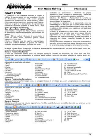 INSS
Prof. Marcio Hollweg Informática
34
POWER POINT
O PowerPoint é um programa destinado a criação e
exibição de apresentações em seu computador. Através
de ferramentas poderosas, você poderá preparar
apresentações profissionais de forma simples e rápida.
Encontraremos recursos como o Assistente para Viagens -
destinado a ajudá-lo na compactação da apresentação,
tornando-as facilmente portáteis e, nesta versão, você
poderá criar páginas para a Internet.
Com o PowerPoint é possível fazer:
Apresentações - Conjunto de slides, folhetos, anotações
do apresentador e estruturas de tópicos, agrupados em um
arquivo.
Slides - São as páginas individuais da apresentação e
podem ter títulos, textos, elementos gráficos, clipart
(desenhos) e muito mais.
Folhetos - Utilizados para dar suporte à apresentação,
você pode distribuir folhetos ao público. Os folhetos
consistem em pequenas versões impressas dos slides.
Anotações do apresentador - Destinado ao próprio
apresentador para o momento da apresentação. Consiste em
folhas com slide em tamanho reduzido e anotações.
Estruturas de Tópicos - Representam o sumário da
apresentação. Na estrutura aparecem apenas os títulos e os
textos principais de cada slides.
Ao iniciarmos o aplicativo nos é apresentado uma tela
conforme figura ao lado, para que o usuário informe com qual
arquivo deseja trabalhar ou se tratando de um novo qual seria
o modelo de slides a seguir, uma espécie de orientação para
iniciar o trabalho.
A idéia é ir acrescentando novos slides compondo a sua
apresentação, cada um deles pode ter um layout diferente,
dependendo do que você deseja fazer. Finalizada a
construção dos slides fica restando a parte mais criativa, o
tratamento dos efeitos, transições, inclusão de sons e
animações.
Por enquanto vamos entender um pouco mais da estrutura do
aplicativo, tentando relacionar alguns elementos como barra
de ferramentas e algumas opções da barra de ferramentas.
Ao iniciar o Power Point, 3 categorias de barra de ferramentas são apresentadas para que você tenha acesso rápido aos
comandos e ferramentas mais utilizados:
Barra de Ferramentas Padrão
A Barra de Ferramentas Padrão possui as principais operações utilizadas no PowerPoint, tais como: abrir uma nova
apresentação, abrir uma apresentação já existente, salvar, imprimir, comandos de edição, inserção de objetos, ajuda, etc.
Observe :
A descrição de cada botão pela ordem:
1. Novo
2. Abrir
3. Salvar
4. Permissão
5. E-mail
6. Imprimir
7 – Visualizar Impressão
8. Verificar Ortografia
9. Pesquisar
10. Recortar
11. Copiar
12. Colar
13. Ferramenta Pincel
14. Desfazer
15. Refazer
16. Inserir Graficos
17. Inserir Tabela
18. Tabelas e Bordas
19. Inserir Hiperlink
20. Expandir tudo
21. Mostrar a formatação
22. Mostra/ocultar
23.Cor/ Escala de cinzas
24. Zoom
25. Ajuda do Microsoft PowerPoint
Barra de Ferramentas Formatação
A Barra de Ferramentas Formatação possui as principais técnicas de formatação que podem ser aplicadas a uma determinada
apresentação de slides:
A descrição de cada botão pela ordem:
1. Fonte
2. Tamanho da Fonte
3. Negrito
4. Itálico
5. Sublinhado
6. Sombra
7. Alinhar à esquerda
8. Justificar
9. Centralizar
10. Alinhar à direita
11. Numeração
12. Marcadores
13. Aumentar Tamanho da fonte
14. Diminuir Tamanho da fonte
15. Diminuir Recuo
16. Aumentar recuo
17. Cor da fonte
18. Design do slide
19. Novo slide.
Barra de Desenho
Esta barra permite que seja inserida alguma forma no slide, podendo também, formatá-la, alterando seu tamanho, cor de
preenchimento, contorno e fonte:
A descrição na ordem dos botões:
1. Botão desenhar
2. Selecionar objetos
3. Botão AutoFormas
4. Linha
5. Seta
6. Retângulo
7. Elipse
8. Caixa de Texto
9. WordArt
10. Diagrama
11. Clip-Art
12. Imagem
13. Cor do Preenchimento
14. Cor da Linha
15. Cor da Fonte
16. Estilo da Linha
17. Estilo da Tracejado
18. Estilo da Seta
19. Sombra
20. 3D
 