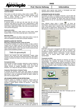 INSS
Prof. Marcio Hollweg Informática
35
TRABALHANDO COM SLIDES
Inserindo Slides
Para inserir um slide em branco, clique sobre o botão ou
no menu Inserir, opção Novo Slide. A janela chamada: Novo
Slide é exibida. Escolha o Layout. O slide é inserido
automaticamente após o slide atual.
Excluindo slides
É possível excluir um slide que não seja mais útil, uma das
maneiras mais fáceis de se fazer isso é selecionando o slide
desejado e pressionando Delete. Uma outra forma é clicando no
menu Editar, opção Excluir Slide. Obs.:Uma vez excluído não é
mais possível recupera-lo.
Duplicando slides
Para duplicar, selecione o slide, clique no menu Inserir, opção
Duplicar Slide. O novo slide surge logo após o selecionado.
Movendo slides
Para mudar a posição dos slides, basta clicar sobre o ícone do
slide que desejado e arrastar para a posição desejada.
MANIPULAÇÃO DE TEXTOS
Movendo e redimensionando caixas de textos
O PowerPoint trabalha com caixas de textos, ou seja, o texto é
tratado como um objeto e por isso nós podemos movê-lo para
qualquer parte do slide. Clicando uma vez sobre uma caixa de
texto, podemos alterar o texto, mas para movê-lo devemos clicar
sobre a borda tracejada e arrastar.
Observe que quando ela está selecionada, surgem alças
brancas ao redor, são alças de redimensionamento, para alterar,
portanto o tamanho da caixa é só clicar sobre uma das alças e
arrastar.
Formatando textos
Para formatar um texto é simples: selecione a caixa contendo o
texto, clique no menu Formatar, opção Fonte. Na caixa de
diálogo escolha as opções desejadas, como fonte, estilo,
tamanho, cor e clique em OK para verificar o resultado.
Copiando, Recortando e Colando Textos
O principio de recortar, copiar para colar segue os mesmos
princípios do Word e do Excel, basta selecionarmos o elemento
pela borda e usar as respectivas teclas de atalho, botões ou
pelo menu de opções editar.
APLICANDO MODELOS DE ESTRUTURA
Podemos aplicar os modelos de estrutura, mesmo após ter
criado a apresentação em branco. Basta ir ao menu Formatar,
escolher a opção Aplicar modelo de estrutura..., então será
aberta a janela:
Nela há uma lista com os modelos disponíveis, basta selecionar
lgum o observar o exemplo ao lado. O texto que aparece no
exemplo serve apenas para ilustrar a formatação que será
aplicada sobre os títulos, subtítulos, etc.
APRESENTAÇÃO DE SLIDES
Apresentar os slides, na verdade é executar o que foi feito até
agora. É este recurso que utilizamos para apresentar slides em
uma palestra, por exemplo. Ao utilizar esse modo de exibição
será mostrado um por um, cada slide da apresentação em tela
cheia.
Para utilizá-lo clique sobre o botão na barra de
ferramentas. Automaticamente o primeiro slide aparece em tela
cheia. Para passar para o próximo slide, clique em qualquer
lugar da tela ou aperte Enter. Observe que no canto inferior da
tela aparece um botão que ao ser clicado exibe:
Este menu serve para a navegação dos slides (ir para o próximo
ou para o anterior), escolher outro tipo de ponteiro, (se
escolhermos caneta, podemos mudar a sua cor e com isso fazer
anotações, sublinhar tópicos importantes, circular palavras-
chave, tudo no próprio slide.), obter ajuda e finalizar
apresentação.
Transição de slides
Este recurso cria um efeito especial ao introduzir um slide na
apresentação. Por exemplo, ao passar do primeiro para o
segundo slide, o segundo poderia surgir da esquerda ou revelar
para baixo. Para aplicar uma transição em algum slide, clique no
menu Apresentações, opção Transição de Slides. A tela abaixo,
então aparece:
Efeito:Clique na seta ao lado da caixa Sem Transição para ter
acesso às transições disponíveis:
 