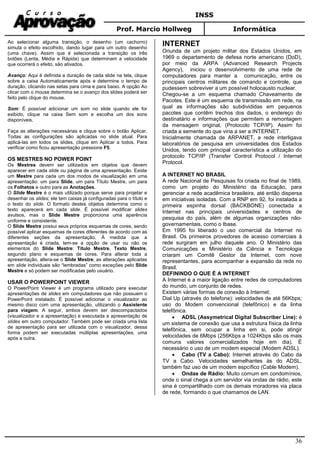 INSS
Prof. Marcio Hollweg Informática
36
Ao selecionar alguma transição, o desenho (um cachorro)
simula o efeito escolhido, dando lugar para um outro desenho
(uma chave). Assim que é selecionada a transição os três
botões (Lenta, Média e Rápida) que determinam a velocidade
que ocorrerá o efeito, são ativados.
Avanço: Aqui é definida a duração de cada slide na tela, clique
sobre a caixa Automaticamente após e determine o tempo de
duração, clicando nas setas para cima e para baixo. A opção Ao
clicar com o mouse determina se o avanço dos slides poderá ser
feito pelo clique do mouse.
Som: É possível adicionar um som no slide quando ele for
exibido, clique na caixa Sem som e escolha um dos sons
disponíveis.
Faça as alterações necessárias e clique sobre o botão Aplicar.
Todas as configurações são aplicadas no slide atual. Para
aplicá-las em todos os slides, clique em Aplicar a todos. Para
verificar como ficou apresentação pressione F5.
OS MESTRES NO POWER POINT
Os Mestres devem ser utilizados em objetos que devem
aparecer em cada slide ou página de uma apresentação. Existe
um Mestre para cada um dos modos de visualização em uma
apresentação: um para Slide, um para Título Mestre, um para
os Folhetos e outro para as Anotações.
O Slide Mestre é o mais utilizado porque serve para projetar e
desenhar os slides; ele tem caixas já configuradas para o título e
o texto do slide. O formato destes objetos determina como o
texto aparecerá em cada slide. É possível modificar slides
avulsos, mas o Slide Mestre proporciona uma aparência
uniforme e consistente.
O Slide Mestre possui seus próprios esquemas de cores, sendo
possível aplicar esquemas de cores diferentes de acordo com as
diferentes seções da apresentação. À medida que a
apresentação é criada, tem-se a opção de usar ou não os
elementos do Slide Mestre: Título Mestre, Texto Mestre,
segundo plano e esquemas de cores. Para alterar toda a
apresentação, altera-se o Slide Mestre; as alterações aplicadas
em slide individuais são “lembradas” como exceções pelo Slide
Mestre e só podem ser modificadas pelo usuário.
USAR O POWERPOINT VIEWER
O PowerPoint Viewer é um programa utilizado para executar
apresentações de slides em computadores que não possuem o
PowerPoint instalado. É possível adicionar o visualizador ao
mesmo disco com uma apresentação, utilizando o Assistente
para viagem. A seguir, ambos devem ser descompactados
(visualizador e a apresentação) e executada a apresentação de
slides em outro computador. Também pode ser criada uma lista
de apresentação para ser utilizada com o visualizador, dessa
forma podem ser executadas múltiplas apresentações, uma
após a outra.
INTERNET
Oriunda de um projeto militar dos Estados Unidos, em
1969 o departamento de defesa norte americano (DoD),
por meio da ARPA (Advanced Research Projects
Agency), iniciou o desenvolvimento de uma rede de
computadores para manter a comunicação, entre os
principais centros militares de comando e controle, que
pudessem sobreviver a um possível holocausto nuclear.
Chegou-se a um esquema chamado Chaveamento de
Pacotes. Este é um esquema de transmissão em rede, na
qual as informações são subdivididas em pequenos
pacotes que contêm trechos dos dados, o endereço do
destinatário e informações que permitem a remontagem
da mensagem original, (Protocolo TCP/IP). Assim foi
criada a semente do que viria a ser a INTERNET.
Inicialmente chamada de ARPANET, a rede interligava
laboratórios de pesquisa em universidades dos Estados
Unidos, tendo com principal característica a utilização do
protocolo TCP/IP (Transfer Control Protocol / Internet
Protocol.
A INTERNET NO BRASIL
A rede Nacional de Pesquisas foi criada no final de 1989,
como um projeto do Ministério da Educação, para
gerenciar a rede acadêmica brasileira, até então dispersa
em iniciativas isoladas. Com a RNP em 92, foi instalada a
primeira espinha dorsal (BACKBONE) conectada a
Internet nas principais universidades e centros de
pesquisa do país, além de algumas organizações não-
governamentais, como o Ibase.
Em 1995 foi liberado o uso comercial da Internet no
Brasil. Os primeiros provedores de acesso comerciais à
rede surgiram em julho daquele ano. O Ministério das
Comunicações e Ministério da Ciência e Tecnologia
criaram um Comitê Gestor da Internet, com nove
representantes, para acompanhar a expansão da rede no
Brasil.
DEFININDO O QUE É A INTERNET
A Internet é a maior ligação entre redes de computadores
do mundo, um conjunto de redes.
Existem várias formas de conexão à Internet:
Dial Up (através do telefone): velocidades de até 56Kbps;
uso do Modem convencional (telefônico) e da linha
telefônica.
• ADSL (Assymetrical Digital Subscriber Line): é
um sistema de conexão que usa a estrutura física da linha
telefônica, sem ocupar a linha em si, pode atingir
velocidades de 6Mbps (256Kbps a 1024Kbps são os mais
comuns valores comercializados hoje em dia). É
necessário o uso de um modem especial (Modem ADSL).
• Cabo (TV a Cabo): Internet através do Cabo da
TV a Cabo. Velocidades semelhantes às do ADSL,
também faz uso de um modem espcífico (Cable Modem).
• Ondas de Rádio: Muito comum em condomínios,
onde o sinal chega a um servidor via ondas de rádio, este
sina é compartilhado com os demais moradores via placa
de rede, formando o que chamamos de LAN.
 