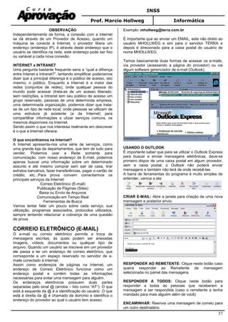INSS
Prof. Marcio Hollweg Informática
37
OBSERVAÇÃO
Independentemente da forma, a conexão com a Internet
se dá através de um Provedor de Acesso, quando um
máquina se conecta à Internet, o provedor libera um
endereço (endereço IP), é através deste endereço que o
usuário se identifica na rede, este endereço pode ser fixo
ou variável a cada nova conexão.
INTERNET x INTRANET
Uma pergunta bastante frequente seria a “qual a difrença
entre Intenet e Intranet?”, tentando simplificar poderiamos
dizer que a principal diferença é o público de acesso, isto
mesmo, o público. Enquanto a Internet é a maior das
redes (conjuntos de redes), onde qualquer pessoa do
mundo pode acessar (trata-se de um acesso liberado,
sem restrições, a Intranet tem seu público de acesso um
grupo reservado, pessoas de uma determinda empresa,
uma determinada organização, podemos dizer que trata-
se de um tipo de rede local, onde pessoas se utilizam de
uma estrutura já existente (a da Internet) para
compartilhar informações e utizar serviços comuns, os
mesmos disponíveis na Internet.
Sendo assim o que nos interessa realmente em descrever
é o que a Internet oferece.
O que encontramos na Internet?
A Internet apresenta-nos uma série de serviços, como
uma grande loja de departamentos, que tem de tudo para
vender. Podemos usar a Rede somente para
comunicação, com nosso endereço de E-mail, podemos
apenas buscar uma informação sobre um determinado
assunto e até mesmo comprar sem sair de casa, tirar
extratos bancários, fazer transferências, pagar o cartão de
crédito, etc...Para prova convem comentarmos os
principais serviços da Internet:
Correio Eletrônico (E-mail)
Publicação de Páginas (Sites)
Baixa ou Envio de Arquivos
Comunicação em Tempo Real
Ferramentas de Busca
Vamos tentar falar um pouco sobre cada serviço, sua
utilização, programas associados, protocolos utilizados,
sempre tentando relacionar a cobrança de uma questão
de prova.
CORREIO ELETRÔNICO (E-MAIL)
O e-mail ou correio eletrônico permite a troca de
mensagens escritas, às quais podem ser anexadas
imagens, vídeos, documentos ou qualquer tipo de
arquivo. Quando um usuário se inscreve em um provedor
ele passa a ter um endereço de correio eletrônico, que
corresponde a um espaço reservado no servidor de e-
mails conectado à Internet.
Assim como endereços de páginas na Internet, um
endereço de Correio Eletrônico funciona como um
endereço postal e contém todas as informações
necessárias para evitar uma mensagem para alguém.
Os endereços eletrônicos possuem duas partes
separadas pelo sinal @ (arroba – lido como “AT”). O que
está à esquerda da @ é a identificação do usuário. O que
está à direita da @ é chamado de domínio e identifica o
endereço do provedor ao qual o usuário tem acesso.
Exemplo: mhollweg@terra.com.br
É importante que ao enviar um EMAIL, este não direto ao
usuário MHOLLWEG e sim para o servidor TERRA e
depois é direcionado para a caixa postal do usuário de
nome MHOLLWEG.
Temos basicamente duas formas de acessar os e-mails,
via provedor (acessando a página do provedor) ou via
algum software gerenciador de e-mail (Outlook).
USANDO O OUTLOOK
É importante saber que para se utilizar o Outlook Express
para buscar e enviar mensagens eletrônicas, deve-se
primeiro dispor de uma caixa postal em algum provedor,
sem a caixa postal, o Outlook não poderá enviar
mensagens e também não terá de onde recebê-las.
A barra de ferramentas do programa é muito simples de
entender, vamos a ela:
CRIAR E-MAIL: Abre a janela para criação de uma nova
mensagem e posterior envio.
RESPONDER AO REMETENTE: Clique neste botão caso
queira responder ao Remetente da mensagem
selecionada no painel das mensagens.
RESPONDER A TODOS: Clique neste botão para
responder a todas as pessoas que receberam a
mensagem a ser respondida (caso o remetente a tenha
mandado para mais alguém além de você)
ENCAMINHAR: Reenvia uma mensagem de correio para
um outro destinatário
 
