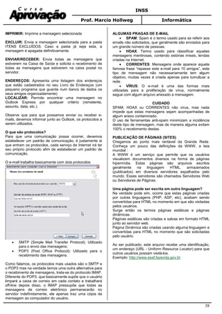 INSS
Prof. Marcio Hollweg Informática
38
IMPRIMIR: Imprime a mensagem selecionada
EXCLUIR: Envia a mensagem selecionada para a pasta
ITENS EXCLUÍDOS. Caso a pasta já seja esta, a
mensagem é apagada definitivamente.
ENVIAR/RECEBER: Envia todas as mensagens que
estiverem na Caixa de Saída e solicita o recebimento de
todas as mensagens que estiverem na caixa postal no
servidor.
ENDEREÇOS: Apresenta uma listagem dos endereços
que estão cadastrados no seu Livro de Endereços (um
pequeno programa que guarda num banco de dados os
seus amigos organizadamente)
LOCALIZAR: Permite encontrar uma mensagem no
Outlook Express por qualquer critério (remetente,
assunto, data, etc.).
Observe que para que possamos enviar ou receber e-
mails, devemos informar junto ao Outlook, os protocolos a
serem utilizados.
O que são protocolos?
Para que uma comunicação possa ocorrer, devemos
estabelecer um padrão de comunicação, é justamente ai
que entram os protocolos, cada serviço de Internet irá ter
seu próprio protocolo afim de estabelecer um padrão de
comunicação.
O e-mail trabalha basicamente com dois protocolos:
• SMTP (Simple Mail Transfer Protocol): Utilizado
para o envio das mensagens;
• POP3 (Post Office Protocol): Utilizado para o
recebimento das mensagens.
Como falamos, os protocolos mais usados são o SMTP e
o POP3 mas na verdade temos uma outra alternativa para
o recebimento de mensagens, trata-se do protocolo IMAP.
Diferente do POP3, que basicamente supõe que o usuário
limpará a caixa de correio em cada contato e trabalhará
off-line depois disso, o IMAP pressupõe que todas as
mensagens de correio eletrônico permanecerão no
servidor indefinidamente, ele apenas traz uma cópia da
mensagem ao computador do usuário.
ALGUMAS PRAGAS DE E-MAIL
• SPAM: Spam é o termo usado para se referir aos
emails não solicitados, que geralmente são enviados para
um grande número de pessoas.
• HOAX: Termo usado para classificar aquelas
mensagens mentirosas, contendo estórias irreais, lendas
criadas na Internet.
• CORRENTES: Mensagens onde aparece aquela
famosa frase “repasse este e-mail para 10 amigos”, este
tipo de mensagem não necessariamente tem algum
objetivo, muitas vezes é criada apenas para tumultuar a
rede.
• VÍRUS: O e-mail é uma das formas mais
utilizadas para a proliferação de vírus, normalmente
segue com algum arquivo anexado a mensagem.
CUIDADO
SPAM, HOAX ou CORRENTES não vírus, mas nada
impede que estas mensagens sejam acompanhadas de
algum anexo contaminado.
O uso de ferramentas anti-spam minimizam a incidência
deste tipo de mensagem, mas de maneira alguma evitam
100% o recebimento destas.
PUBLICAÇÃO DE PÁGINAS (SITES)
Chegamos ao ponto mais rentável da Grande Rede.
Conheça um pouco das definições da WWW, a teia
mundial :
A WWW é um serviço que permite que os usuários
visualizem documentos diversos na forma de páginas
hipermídia. Estas páginas são arquivos escritos
geralmente na linguagem HTML, armazenados
(publicados) em diversos servidores espalhados pelo
mundo. Esses servidores são chamados Servidores Web
ou Servidores de Páginas.
Uma página pode ser escrita em outra linguagem?
Na verdade pode sim, ocorre que estas páginas criadas
por outras linguagens (PHP, ASP, etc), acabam sendo
convertidas para HTML no momento em que são visitadas
pelos usuários.
Surge então os termos páginas estáticas e páginas
dinâmicas.
Páginas estáticas são criadas e salvas em formato HTML
junto ao servidor web.
Página Dinâmica são criadas usando alguma linguagem e
convertidas para HTML no momento que são solicitadas
pelo usuário.
Ao ser publicado, este arquivo recebe uma identificação,
um endereço (URL - Uniform Resource Locator) para que
outros usuários possam visitá-los.
Exemplo: http://www.esaf.fazenda.gov.br
 