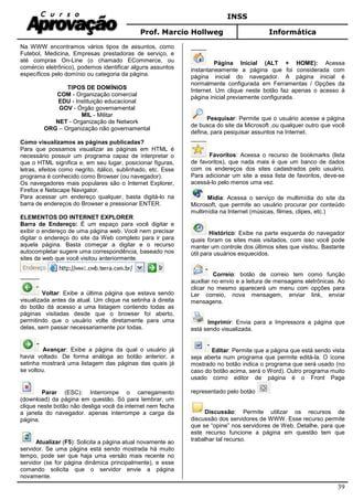 INSS
Prof. Marcio Hollweg Informática
39
Na WWW encontramos vários tipos de assuntos, como
Futebol, Medicina, Empresas prestadoras de serviço, e
até compras On-Line (o chamado ECommerce, ou
comércio eletrônico), podemos identificar alguns assuntos
específicos pelo domínio ou categoria da página.
TIPOS DE DOMÍNIOS
COM - Organização comercial
EDU - Instituição educacional
GOV - Órgão governamental
MIL - Militar
NET - Organização de Network
ORG – Organização não governamental
Como visualizamos as páginas publicadas?
Para que possamos visualizar as páginas em HTML é
necessário possuir um programa capaz de interpretar o
que o HTML significa e, em seu lugar, posicionar figuras,
letras, efeitos como negrito, itálico, sublinhado, etc. Esse
programa é conhecido como Browser (ou navegador).
Os navegadores mais populares são o Internet Explorer,
Firefox e Netscape Navigator.
Para acessar um endereço qualquer, basta digitá-lo na
barra de endereços do Browser e pressionar ENTER.
ELEMENTOS DO INTERNET EXPLORER
Barra de Endereço: É um espaço para você digitar e
exibir o endereço de uma página web. Você nem precisar
digitar o endereço do site da Web completo para ir para
aquela página. Basta começar a digitar e o recurso
autocompletar sugere uma correspondência, baseado nos
sites da web que você visitou anteriormente.
Voltar: Exibe a última página que estava sendo
visualizada antes da atual. Um clique na setinha à direita
do botão dá acesso a uma listagem contendo todas as
páginas visitadas desde que o browser foi aberto,
permitindo que o usuário volte diretamente para uma
delas, sem passar necessariamente por todas.
Avançar: Exibe a página da qual o usuário já
havia voltado. De forma análoga ao botão anterior, a
setinha mostrará uma listagem das páginas das quais já
se voltou.
Parar (ESC): Interrompe o carregamento
(download) da página em questão. Só para lembrar, um
clique neste botão não desliga você da internet nem fecha
a janela do navegador. apenas interrompe a carga da
página.
Atualizar (F5): Solicita a página atual novamente ao
servidor. Se uma página está sendo mostrada há muito
tempo, pode ser que haja uma versão mais recente no
servidor (se for página dinâmica principalmente), e esse
comando solicita que o servidor envie a página
novamente.
Página Inicial (ALT + HOME): Acessa
instantaneamente a página que foi considerada com
página inicial do navegador. A página inicial é
normalmente configurada em Ferramentas / Opções da
Internet. Um clique neste botão faz apenas o acesso à
página inicial previamente configurada.
Pesquisar: Permite que o usuário acesse a página
de busca do site da Microsoft ,ou qualquer outro que você
defina, para pesquisar assuntos na Internet.
Favoritos: Acessa o recurso de bookmarks (lista
de favoritos), que nada mais é que um banco de dados
com os endereços dos sites cadastrados pelo usuário.
Para adicionar um site a essa lista de favoritos, deve-se
acessá-lo pelo menos uma vez.
Mídia: Acessa o serviço de multimídia do site da
Microsoft, que permite ao usuário procurar por conteúdo
multimídia na Internet (músicas, filmes, clipes, etc.)
Histórico: Exibe na parte esquerda do navegador
quais foram os sites mais visitados, com isso você pode
manter um controle dos últimos sites que visitou. Bastante
útil para usuários esquecidos.
Correio: botão de correio tem como função
auxiliar no envio e a leitura de mensagens eletrônicas. Ao
clicar no mesmo aparecerá um menu com opções para
Ler correio, nova mensagem, enviar link, enviar
mensagens.
Imprimir: Envia para a Impressora a página que
está sendo visualizada.
Editar: Permite que a página que está sendo vista
seja aberta num programa que permite editá-la. O ícone
mostrado no botão indica o programa que será usado (no
caso do botão acima, será o Word). Outro programa muito
usado como editor de página é o Front Page
representado pelo botão
Discussão: Permite utilizar os recursos de
discussão dos servidores de WWW. Esse recurso permite
que se “opine” nos servidores de Web. Detalhe, para que
este recurso funcione a página em questão tem que
trabalhar tal recurso.
 