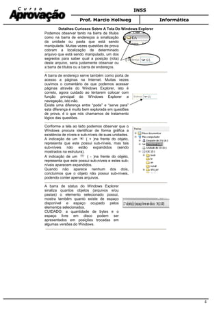 INSS
Prof. Marcio Hollweg Informática
4
Detalhes Curiosos Sobre A Tela Do Windows Explorer
Podemos observar tanto na barra de títulos
como na barra de endereços a sinalização
da unidade ou pasta que está sendo
manipulada. Muitas vezes questões de prova
cobram a localização de determinado
arquivo que está sendo manipulado, um dos
segredos para saber qual a posição (rota)
deste arquivo, seria justamente observar ou
a barra de títulos ou a barra de endereços.
A barra de endereço serve também como porta de
acesso a páginas na Internet. Muitas vezes
ouvimos o comentário de que podemos acessar
páginas através do Windows Explorer, isto é
correto, agora cuidado ao tentarem colocar com
função principal do Windows Explorer a
navegação, isto não.
Existe uma diferença entre “pode” e “serve para”
esta diferença é muito bem explorada em questões
de prova, é o que nós chamamos de tratamento
lógico das questões.
Conforme a tela ao lado podemos observar que o
Windows procura identificar de forma gráfica a
existência de níveis e sub-níveis de suas unidades.
A indicação de um ( + )na frente do objeto,
representa que este possui sub-níveis, mas tais
sub-níveis não estão expandidos (sendo
mostrados na estrutura).
A indicação de um ( - )na frente do objeto,
representa que este possui sub-níveis e estes sub-
níveis aparecem expandidos.
Quando não aparece nenhum dos dois,
concluímos que o objeto não possui sub-níveis,
podendo conter apenas arquivos.
A barra de status do Windows Explorer
sinaliza quantos objetos (arquivos e/ou
pastas) o elemento selecionado possui,
mostra também quanto existe de espaço
disponível e espaço ocupado pelos
elementos selecionados.
CUIDADO: a quantidade de bytes e o
espaço livre em disco podem ser
apresentados em posições trocadas em
algumas versões do Windows.
 