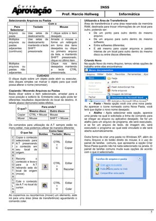 INSS
Prof. Marcio Hollweg Informática
5
Selecionando Arquivos ou Pastas
Com o
Para
Selecionar
Teclado Mouse
Arquivo ou
pasta
Use setas de
deslocamento
1 clique sobre o item
desejado
Múltiplos
arquivos ou
pastas
adjacentes
(contínuos)
Use setas de
deslocamento
mantendo a tecla
SHIFT
pressionada
Arraste o mouse e
forme um retângulo
em torno dos itens
desejados ou clique
no primeiro arquivo
da lista, e mantendo
SHIFT pressionado,
clique no último item
Múltiplos
arquivos ou
pastas não
adjacentes
Clique nos itens
desejados mantendo
a tecla CTRL
pressionada.
CUIDADO
O clique duplo sobre um objeto pode abrir ou executar,
dois cliques simples vai marcar o objeto para que você
possa alterar o nome (renomear).
Copiando / Movendo Arquivos ou Pastas
Basta clicar sobre o item selecionado, arrastar para a
nova posição e soltá-lo lá. Entretanto esta ação pode ter
diferentes resultados dependendo do local de destino. A
tabela abaixo demonstra estes efeitos.
O que?
Para onde?
Mesmo disco Outro disco
Copiar CTRL + Mouse Mouse
Mover Mouse SHIFT + Mouse
Os comandos para utilização da A.T sempre estão no
menu editar, mas podemos utilizar de maneira diferente:
O que faz
Como fazer
Botões Teclado Menu
C
O
P
I
A
R
Copia o conteúdo
selecionado para
A.T preservando
o conteúdo em
seu local de
origem.
CTRL
+
C
Editar
Copiar
R
E
C
O
R
T
A
R
Recorta o
conteúdo e leva-o
para a A.T
retirando este do
local de origem
(move).
CTRL
+
X
Editar
Recortar
C
O
L
A
R
Cola o conteúdo
da A.T no local do
cursor.
CTRL
+
V
Editar
Colar
Ao copiarmos ou recortarmos (mover) um elemento, este
irá para uma área (área de transferência) aguardando o
comando colar.
Utilizando a Área de Transferência
Área de transferência é uma área reservada da memória
RAM, destinada para trocar informações de um local para
outro, podendo ser:
• De um ponto para outro dentro do mesmo
arquivo;
• De um arquivo para outro dentro do mesmo
software;
• Entre softwares diferentes;
• E até mesmo para copiar arquivos e pastas
inteiras de um local para outro dentro do mesmo
disco ou entre discos diferentes.
Criando Novo
Na opção Novo do menu Arquivo, temos várias opções de
trabalho entre elas encontramos:
• Pasta - Nesta opção você cria uma nova pasta.
Ao aparecer o ícone nomeado como Nova Pasta, você
terá que digitar o novo nome desejado.
• Atalho - Após selecionar esta opção, aparece
uma janela na qual é solicitada a linha de comando para
se chegar ao arquivo ou aplicativo desejado. Se for um
atalho para um arquivo de programa, ele será executado,
e se for um arquivo de texto, de imagem etc, será
executado o programa ao qual está vinculado e ele será
aberto automaticamente.
Outra forma de criar uma pasta no Windows XP, além do
menu Arquivo e do botão direito do mouse, é o uso do
painel de tarefas comuns, que apresenta a opção Criar
Nova Pasta quando não há nada selecionado na janela. O
painel de tarefas comuns muda suas opções de acordo
com o que é selecionado.
 