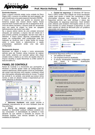 INSS
Prof. Marcio Hollweg Informática
6
Excluindo Arquivo
Caso o arquivo excluído esteja numa unidade de Disco
Rígido (HD), o arquivo na verdade não será apagado, ele
será movido para uma pasta especial chamada LIXEIRA.
A lixeira é uma pasta que guarda os arquivos que
tentamos apagar dos nossos discos rígidos. Esses
arquivos ficam na lixeira até que nós os apaguemos de lá.
Uma vez dentro da lixeira, o arquivo pode ser recuperado
para sua pasta de origem ou pode ser apagado
definitivamente (não tendo mais volta).
Se o arquivo estiver dentro de uma unidade removível
(disquete, por exemplo), o arquivo não tem direito de ir
para a lixeira, portanto, se apagado, não tem mais volta, é
definitivo. A lixeira possui algumas propriedades que
podem ser configuradas, esta configuração pode ser
realizada ao clicarmos com o botão direito do mouse
sobre o ícone lixeira e selecionarmos a opção
propriedades, aparecerá então uma tela para
configuração.
Renomeando Arquivo
Renomear um objeto é mudar o nome previamente
definido para ele. Existem várias maneiras de realizar
esta tarefa, podemos por exemplo aplicar dois clique
simples sobre o objeto ou no menu de opções clicar em
Arquivo escolher a opção Renomear ou então usando a
tecla de atalho F2.
PAINEL DE CONTROLE
Painel de Controle é a ferramenta que acompanha o
Windows e permite ajustar todas as configurações do
sistema operacional, desde ajustar a hora do computador,
até coisas mais técnicas como ajustar o endereço virtual
das interrupções utilizadas pela porta do mouse. O painel
de controle é, na verdade, uma janela que possui vários
ícones, e cada um desses ícones é responsável por um
ajuste diferente no Windows.
• Adicionar Hardware: esta opção permite a
instalação manualmente de um novo hardware (fora do
Plug and Play).
• Alterar ou remover programas: permite
atualizar ou desinstalar qualquer software existente em
seu computador. A desinstalação do software é mais
eficiente do que apenas a exclusão do arquivo via
Windows Explorer, pois remove também os ícones
instalados do Aplicativo.
• Central de segurança: O Windows XP Service
Pack 2 (SP2) contém uma coleção de novas tecnologias
criadas para ajudar a manter seu computador e suas
informações pessoais mais seguras. A Central de
Segurança permite que você verifique o status das
configurações de segurança essenciais. Você também
pode utilizá-la para localizar informações sobre os vírus
mais recentes ou outras ameaças à segurança, ou para
obter suporte ao cliente da Microsoft para um problema
relacionado com segurança.
A Central de Segurança verifica se você possui:
• Um software de firewall.
• Um programa antivírus atualizado.
• O recurso Atualizações Automáticas configurado
para baixar e instalar atualizações
automaticamente
 