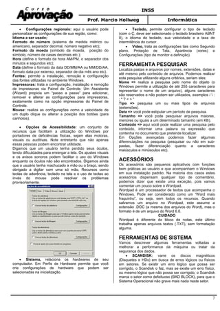 INSS
Prof. Marcio Hollweg Informática
7
• Configurações regionais: aqui o usuário pode
personalizar as configurações de sua região, como:
Idioma a ser usado;
Formato do número (sistema de medida métrico ou
americano, separador decimal, número negativo etc);
Formato da moeda (símbolo da moeda, posição do
símbolo, número de casas decimais etc.);
Hora (define o formato da hora AM/PM, o separador dos
minutos e segundos etc);
Data (define o formato da data DD/MM/AA ou MM/DD/AA,
formato data por extenso, separador de dia mês ano etc).
Fontes: permite a instalação, remoção e configuração
das fontes utilizadas no ambiente Windows.
Impressoras: trata a configuração, instalação e remoção
de impressoras via Painel de Controle. Um Assistente
(Wizard) propicia um “passo a passo” para adicionar,
remover e alterar as configurações para impressoras,
exatamente como na opção impressoras do Painel de
Controle.
Mouse: realiza as configurações como a velocidade de
um duplo clique ou alterar a posição dos botões (para
canhotos).
• Opções de Acessibilidade: um conjunto de
recursos que facilitam a utilização do Windows por
portadores de deficiências físicas, sejam elas motoras,
visuais ou auditivas. Note entretanto que não apenas
essas pessoas podem encontrar utilidade.
Digamos que um usuário tenha perdido seus óculos,
tendo dificuldades para enxergar a tela. Os ajustes visuais
e os avisos sonoros podem facilitar o uso do Windows
enquanto os óculos não são encontrados. Digamos ainda
que o usuário tenha machucado a mão ou o braço, sendo
obrigado a digitar com uma só mão. Recursos como
teclas de aderência, teclado na tela e o uso de teclas ao
invés do mouse pode resolver os problemas
provisoriamente.
• Sistema, relaciona os hardwares de seu
computador. Em Perfis de Hardware permite que você
crie configurações de hardware que podem ser
selecionadas na inicialização.
• Teclado, permite configurar o tipo de teclado
(com o Ç, deve ser selecionado o teclado brasileiro ABNT
II), o idioma do teclado, sua velocidade e a taxa de
intermitência do cursor.
• Vídeo, trata as configurações tais como Segundo
plano, Proteção de Tela, Aparência (cores) e
Configurações (tipo de monitor e definição).
FERRAMENTA PESQUISAR
Localiza pastas e arquivos por nomes, extensões, datas e
até mesmo pelo conteúdo de arquivos. Podemos realizar
esta pesquisa utilizando alguns critérios, seriam eles:
Nome => realiza a pesquisa pelo nome do objeto (o
Windows permite a utilização de até 255 caracteres para
representar o nome de um arquivo), alguns caracteres
são reservados e não podem ser utilizados, exemplos /  :
; * ? < > “
Tipo => pesquisa um ou mais tipos de arquivos
(extensões).
Data => você pode estipular um período de pesquisa.
Tamanho => você pode pesquisar arquivos maiores,
menores ou iguais a um determinado tamanho (em KB).
Conteúdo => aqui você pode realizar uma pesquisa pelo
conteúdo, informar uma palavra ou expressão que
contenha no documento que pretende localizar.
Em Opções avançadas podemos fazer algumas
diferenciações na pesquisa (pesquisar ou não em sub-
pastas, fazer diferenciação quanto a caracteres
maiúsculos e minúsculos etc).
ACESSÓRIOS
Os acessórios são pequenos aplicativos com funções
bem práticas ao usuário e que acompanham o Windows
em sua instalação padrão. Na maioria dos casos estes
acessórios dispensam qualquer tipo de comentário,
podemos dizer que existe uma exceção, pois vamos
comentar um pouco sobre o Wordpad.
Wordpad é um processador de textos que acompanha o
Windows. Pode ser considerado como um “Word mais
fraquinho”, ou seja, sem todos os recursos. Quando
salvamos um arquivo no Wordpad, este assume a
extensão .DOC (a mesma dos arquivos do Word), mas o
formato é de um arquivo do Word 6.0.
CUIDADO
Wordpad é diferente do bloco de notas, este último
trabalha apenas arquivos textos (.TXT), sem formatação
alguma.
FERRAMENTAS DE SISTEMA
Vamos descrever algumas ferramentas voltadas a
melhorar a performance da máquina ou tratar da
segurança dos dados.
• SCANDISK: varre os discos magnéticos
(Disquetes e HDs) em busca de erros lógicos ou físicos
em setores. Se existir um erro lógico que possa ser
corrigido, o Scandisk o faz, mas se existe um erro físico,
ou mesmo lógico que não possa ser corrigido, o Scandisk
marca o setor como defeituoso (BAD BLOCK), para que o
Sistema Operacional não grave mais nada neste setor.
 