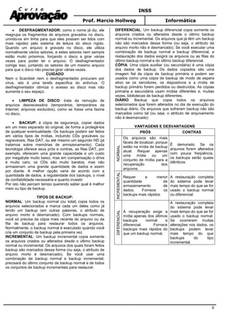 INSS
Prof. Marcio Hollweg Informática
8
• DESFRAGMENTADOR: como o nome já diz, ele
reagrupa os fragmentos de arquivos gravados no disco,
unindo-os em linha para que eles possam ser lidos com
mais rapidez pelo sistema de leitura do disco rígido.
Quando um arquivo é gravado no disco, ele utiliza
normalmente vários setores, e estes setores nem sempre
estão muito próximos, forçando o disco a girar várias
vezes para poder ler o arquivo. O desfragmentador
corrige isso, juntando os setores de um mesmo arquivo
para que o disco não precise girar várias vezes.
CUIDADO
Nem o Scandisk nem o desfragmentador procuram por
vírus, isto é uma tarefa especifica do antivírus. O
desfragmentador otimiza o acesso ao disco mas não
aumenta o seu espaço.
• LIMPEZA DE DISCO: trata da remoção de
arquivos desnecessário (temporários, temporários da
Internet, arquivos excluídos), como se fosse uma faxina
no disco.
• BACKUP: é cópia de segurança, copiar dados
em um meio separado do original, de forma a protegê-los
de qualquer eventualidade. Os backups podem ser feitos
em vários tipos de mídias, incluindo CDs graváveis ou
regraváveis, fitas DAT, ou até mesmo um segundo HD (já
tratamos sobre memórias de armazenamento). Cada
tecnologia oferece seus prós e contras, as fitas DAT, por
exemplo, oferecem uma grande capacidade e um custo
por megabyte muito baixo, mas em compensação o drive
é muito caro, os CDs são muito baratos, mas não
armazenam uma grande quantidade de dados e assim
por diante. A melhor opção varia de acordo com a
quantidade de dados, a regularidade dos backups, o nível
de confiabilidade necessária e quanto investir.
Por isto não percam tempo querendo saber qual é melhor
meio ou tipo de backup.
TIPOS DE BACKUP:
NORMAL: Um backup normal (ou total) copia todos os
arquivos selecionados e marca cada um deles como já
tendo um backup (em outras palavras, o atributo de
arquivo morto é desmarcado). Com backups normais,
você só precisa da cópia mais recente do arquivo ou da
fita de backup para restaurar todos os arquivos.
Normalmente, o backup normal é executado quando você
cria um conjunto de backup pela primeira vez.
INCREMENTAL: Um backup incremental copia somente
os arquivos criados ou alterados desde o último backup
normal ou incremental. Os arquivos dos quais foram feitos
backup são marcados dessa forma (ou seja, o atributo de
arquivo morto é desmarcado). Se você usar uma
combinação de backup normal e backup incremental,
precisará do último conjunto de backup normal e de todos
os conjuntos de backup incrementais para restaurar.
DIFERENCIAL: Um backup diferencial copia somente os
arquivos criados ou alterados desde o último backup
normal ou incremental. Os arquivos que já têm um backup
não são marcados dessa forma (ou seja, o atributo de
arquivo morto não é desmarcado). Se você executar uma
combinação de backup normal e backup diferencial, a
restauração dos dados exigirá os arquivos ou as fitas do
último backup normal e do último backup diferencial.
CÓPIA: Uma cópia auxiliar (ou secundária) é uma cópia
dos dados de backup. Os dados copiados são uma
imagem fiel da cópia de backup primária e podem ser
usados como uma cópia de backup de modo de espera
ativo se os servidores, os dispositivos e a mídia de
backup primário forem perdidos ou destruídos. As cópias
primária e secundária usam mídias diferentes e, muitas
vezes, bibliotecas de backup diferentes.
DIÁRIO: Backup que copia todos os arquivos
selecionados que forem alterados no dia de execução do
backup diário. Os arquivos que sofreram backup não são
marcados como tal (ou seja, o atributo de arquivamento
não é desmarcado)
VANTAGENS E DESVANTAGENS
PRÓS CONTRAS
NORMAL
Os arquivos são mais
fáceis de localizar, porque
estão na mídia de backup
atual. Requer apenas
uma mídia ou um
conjunto de mídia para a
recuperação dos
arquivos.
É demorado. Se os
arquivos forem alterados
com pouca freqüência,
os backups serão quase
idênticos.
INCREMENTAL
Requer a menor
quantidade de
armazenamento de
dados. Fornece os
backups mais rápidos.
A restauração completa
do sistema pode levar
mais tempo do que se for
usado o backup normal
ou diferencial.
DIFERENCIAL
A recuperação exige a
mídia apenas dos últimos
backups normal e
diferencial. Fornece
backups mais rápidos do
que um backup normal.
A restauração completa
do sistema pode levar
mais tempo do que se for
usado o backup normal.
Se ocorrerem muitas
alterações nos dados, os
backups podem levar
mais tempo do que
backups do tipo
incremental.
 
