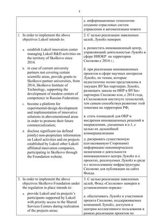 3


                                                  е. информационные технологии:
                                                  создание отраслевых систем
                                                  управления и автоматизации нового
2.   In order to implement the above              2. С целью реализации заявленных
     objectives Lukoil intends to:                целей, Лукойл намерен:

     a.   establish Lukoil innovation center      а. разместить инновационный центр,
          managing Lukoil R&D activities on       управляющий деятельностью Лукойл в
          the territory of Skolkovo since         сфере НИОКР на территории
          2014.                                   Сколково с 2014 г.;

     b.   in case of current university           б. при реализации инновационных
          partners not covering certain           проектов в сфере научных интересов
          scientific areas, provide grants to     Лукойл, по темам, которые
          Skolkovo partner universities, from     недостаточно полно представлены в
          2014, Skolkovo Institute of             текущих ВУЗах-партнерах Лукойл,
          Technology, supporting the              размещать заказы на НИР в ВУЗах-
          development of modern centers of        партнерах Сколково или, с 2014 года,
          competence in Russian Federation;       в Сколковском институте технологий,
     c.   become a platform for                   тем самым способствуя развитию этой
          experimental-design development         тематики на территории РФ;
          and implementation of innovative
          solutions in abovementioned areas       в. стать площадкой для ОКР и
          in order to promote their future        внедрения инновационных решений в
          commercialization;                      направлениях, указанных в п.1, с
                                                  целью их дальнейшей
     d.   disclose significant (as defined
                                                  коммерциализации
          jointly) non-proprietary information
          on Lukoil activities and on projects    д. раскрывать существенную
          established by Lukoil other Lukoil      (согласованную Сторонами)
          affiliated innovation companies,        информацию некоммерческого
          participating in Skolkovo through       назначения о деятельности
          the Foundation website.                 инновационного центра Лукойл и о
                                                  проектах, реализуемых Лукойл в среде
                                                  и с использование инфраструктуры
                                                  Сколково для публикации на сайте
                                                  Фонда.
3. In order to implement the above                3. С целью реализации заявленных
   objectives Skolkovo Foundation under           целей, Фонд «Сколково» намерен в
   the regulation in place intends to:            установленном порядке:
     a.   provide Lukoil and its projects’s
          participants supported by Lukoil        а. обеспечивать Лукойл и участников
          with priority access to the Shared      проекта Сколково, поддерживаемых
          Services Centers during realization     компанией Лукойл, доступом к
          of the projects areas;                  центрам коллективного пользования в
                                                  рамках реализации проектов по
 