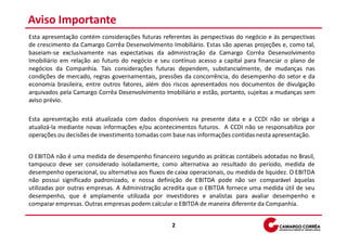Aviso Importante
Esta apresentação contém considerações futuras referentes às perspectivas do negócio e às perspectivas
de crescimento da Camargo Corrêa Desenvolvimento Imobiliário. Estas são apenas projeções e, como tal,
baseiam-se exclusivamente nas expectativas da administração da Camargo Corrêa Desenvolvimento
Imobiliário em relação ao futuro do negócio e seu contínuo acesso a capital para financiar o plano de
negócios da Companhia. Tais considerações futuras dependem, substancialmente, de mudanças nas
condições de mercado, regras governamentais, pressões da concorrência, do desempenho do setor e da
economia brasileira, entre outros fatores, além dos riscos apresentados nos documentos de divulgação
arquivados pela Camargo Corrêa Desenvolvimento Imobiliário e estão, portanto, sujeitas a mudanças sem
aviso prévio.

Esta apresentação está atualizada com dados disponíveis na presente data e a CCDI não se obriga a
atualizá-la mediante novas informações e/ou acontecimentos futuros. A CCDI não se responsabiliza por
operações ou decisões de investimento tomadas com base nas informações contidas nesta apresentação.


O EBITDA não é uma medida de desempenho financeiro segundo as práticas contábeis adotadas no Brasil,
tampouco deve ser considerado isoladamente, como alternativa ao resultado do período, medida de
desempenho operacional, ou alternativa aos fluxos de caixa operacionais, ou medida de liquidez. O EBITDA
não possui significado padronizado, e nossa definição de EBITDA pode não ser comparável àquelas
utilizadas por outras empresas. A Administração acredita que o EBITDA fornece uma medida útil de seu
desempenho, que é amplamente utilizada por investidores e analistas para avaliar desempenho e
comparar empresas. Outras empresas podem calcular o EBITDA de maneira diferente da Companhia.


                                                    2
 