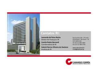Terraço Empresarial Jardim Sul




                                 Contatos RI:
                                 Leonardo de Paiva Rocha              Rua Funchal, 160 – 9º andar
                                 Diretor de Finanças e RI             Vila Olímpia – São Paulo – SP
                                                                      CEP: 04551-903
                                 Camila Poleto Bernardi               Tel: (55 11) 3841-4824
                                 Coordenadora de RI                   Fax: (55 11) 3841-5761

                                 Gabriel Barros Oliveira de Gaetano   www.ccdi.com.br/ri
                                 Analista de RI                       ri.ccdi@ccdi.com.br
 