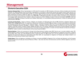 Management
Diretoria Executiva CCDI
Francisco Sciarotta Neto é Diretor Superintendente da CCDI desde 30 de setembro de 2009. Graduado em Economia e Ciências Contábeis pela Universidade
Mackenzie, com MBA pela Business School de São Paulo e especialização em controladoria e administração financeira pela Fundação Getúlio Vargas. Executivo com
história no Grupo Camargo Corrêa, desde janeiro de 2007, era o Diretor Superintendente do Centro de Soluções Compartilhadas, área estratégica, responsável pela
gestão administrativa de diversas unidades de negócio do conglomerado. Antes de ocupar esse posto, entre outros cargos executivos, foi diretor administrativo
financeiro da Camargo Corrêa Industrial e da Cimento Cauê (1993/1999) e da PMV (Participações Morro Vermelho), acionista controladora do grupo empresarial.
Com passagens pelas multinacionais Arthur Andersen e Johnson & Jonhson, foi CFO da subsidiária brasileira da Sara Lee International (2004/2007), tendo sido
responsável pela adequação da empresa às diretrizes da Lei Sarbanes Oxley (SOX), e foi vice-presidente administrativo-financeiro, no Brasil, da multinacional norte-
americana Diveo (1999-2001).

Leonardo de Paiva Rocha é Diretor de Finanças e Relações com Investidores da CCDI desde 23 de abril de 2009. Graduado em Engenharia Mecânica pelo
Instituto Militar de Engenharia/RJ (1981). Tem mestrado em Administração de Empresas na PUC/RJ (1989) com ênfase em Finanças e especialização em Administração
de Marketing na FGV/SP (1991). Participou do CFO’ s Executive Program – University of Chicago em 2007. Com 27 anos de experiência nas áreas de Controladoria,
Tesouraria, Planejamento Financeiro, Estratégico e Tributário, Compras e Informática; atuou em grandes empresas do mercado tais como: Coca-cola, Grupo
Telefônica, Grupo Pão de Açúcar, HP Brasil e Globex Utilidades S/A (Ponto Frio). Tem profundo conhecimento de processos de Fusão & Aquisição de empresas e
sólida experiência em estruturação de operações financeiras e de mercado de capitais. Foi presidente e é membro do Instituto Brasileiro de Executivos de Finanças –
SP (IBEF-SP). Também é membro do Instituto Brasileiro de Governança Corporativa (IBGC).

Maurício Barbosa é Diretor de Incorporação da Camargo Corrêa Desenvolvimento Imobiliário desde 2007. Maurício atua no mercado imobiliário desde 1997,
quando ingressou na America Properties, empresa criada pelo Grupo Rossi para o desenvolvimento de empreendimentos nos segmentos de escritórios e residencial
de alto padrão. Após a fusão com a Rossi Residencial, assumiu a posição de diretor em 2006, quando criou a área de loteamentos da empresa. É graduado em
Engenharia Civil pela Escola Politécnica da Universidade de São Paulo (USP), com especialização em Engenharia de Produção pela Fundação Vanzolini e em
Administração de Empresas pela Fundação Getúlio Vargas (FGV).

Cláudio Sayeg é Diretor de Engenharia e de Relações com Clientes, é formado pela FEFAAP em Engenharia Civil e em Direito pelo Mackenzie, com Pós Graduação
em Estrutura de Concreto Armado pela Universitá Politécnico di Milano – Itália, tendo sido Diretor de Gerenciamento de Obras na Bárbara Engenharia, antes de seu
ingresso na CCDI.




                                                                               55
 