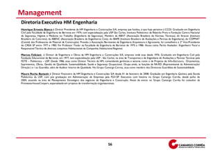 Management
Diretoria Executiva HM Engenharia
Henrique Ernesto Bianco é Diretor Presidente da HM Engenharia e Construções S/A, empresa que fundou, e que hoje pertence à CCDI. Graduado em Engenharia
Civil pela Faculdade de Engenharia de Barretos em 1974, com especialização pela USP São Carlos, Instituto Politécnico de Ribeirão Preto e Fundação Centro Nacional
de Segurança, Higiene e Medicina no Trabalho (Engenharia de Segurança). Membro da ABNT (Associação Brasileira de Normas Técnicas), do Ibracon (Instituto
Brasileiro do Concreto), da ABENC (Associação Brasileira de Engenheiros Civis), do IBAPE (Instituto Brasileiro de Avaliações e Perícias de Engenharia), do COPMAT
(Comitê dos Professores de Material de Construção). Presidiu a Associação Barretense de Engenharia Arquitetura e Agronomia, foi conselheiro e 2º Vice-Presidente
do CREA SP entre 1977 e 1983. Foi Professor Titular na Faculdade de Engenharia de Barretos de 1975 a 1986. Atuou como Perito Avaliador, Engenheiro Fiscal e
Responsável Técnico de diversos conjuntos Habitacionais da Companhia Habitacional Regional.

Marcos Feliciani é Diretor de Engenharia e Obras da HM Engenharia e Construções S/A, empresa onde atua desde 1976. Graduado em Engenharia Civil pela
Fundação Educacional de Barretos, em 1977, tem especialização pela USP - São Carlos, na área de Transportes e de Engenharia de Avaliações e Perícias Técnicas pela
FDTE – Politécnica – USP. Desde 1986, atua como Diretor Técnico da HM, comandando gerências e setores como o de Projetos de Infra-Estrutura, Orçamentos,
Suprimentos, Obras, Gestão de Qualidade, Sustentabilidade, Saúde e Segurança Ocupacional. Ocupa ainda, as funções de RA-RD (Representante da Administração/
Direção ) e / ou Guardião, além de Auditor Interno de Qualidade. No Grupo Camargo Correa, atua como membro dos Diretores Guardiões de Sustentabilidade.

Mauro Rocha Bastazin é Diretor Financeiro da HM Engenharia e Construções S/A desde 01 de fevereiro de 2008. Graduado em Engenharia Química pela Escola
Politécnica da USP, com pós graduação em Administração de Empresas pela FGV-SP. Executivo com história no Grupo Camargo Corrêa, desde junho de
2004, atuando na área de Planejamento Estratégico dos negócios de Engenharia e Construção. Antes de entrar no Grupo Camargo Corrêa foi consultor da
PricewaterhouseCoopers, especializado em projetos de transformação organizacionais.




                                                                              56
 