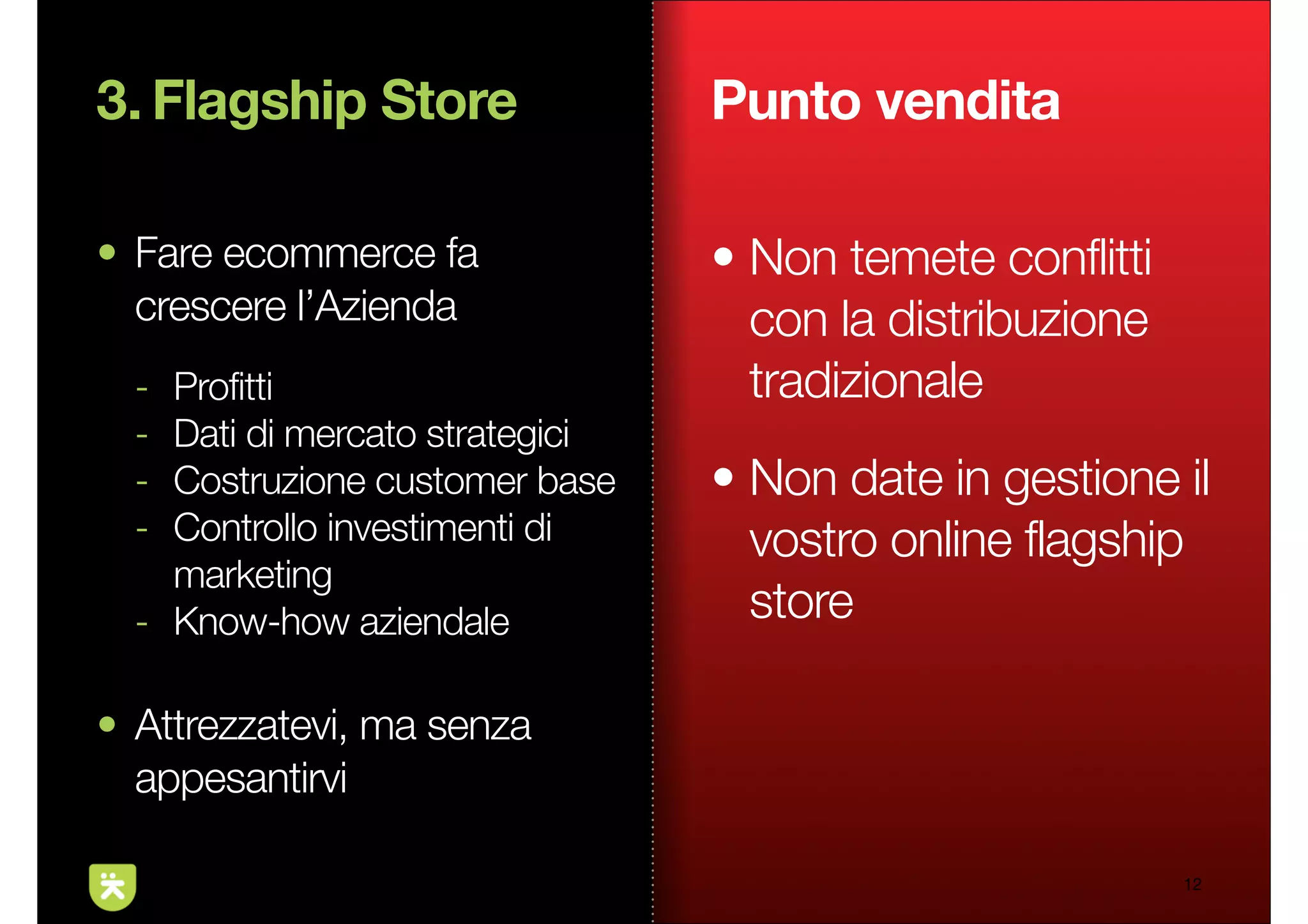 3. Flagship Store                Punto vendita

• Fare ecommerce fa              • Non temete conflitti
  crescere l’Azienda               con la distribuzione
  - Profitti                       tradizionale
  - Dati di mercato strategici
  - Costruzione customer base    • Non date in gestione il
  - Controllo investimenti di      vostro online flagship
    marketing
  - Know-how aziendale             store

• Attrezzatevi, ma senza
  appesantirvi

                                                          12
 