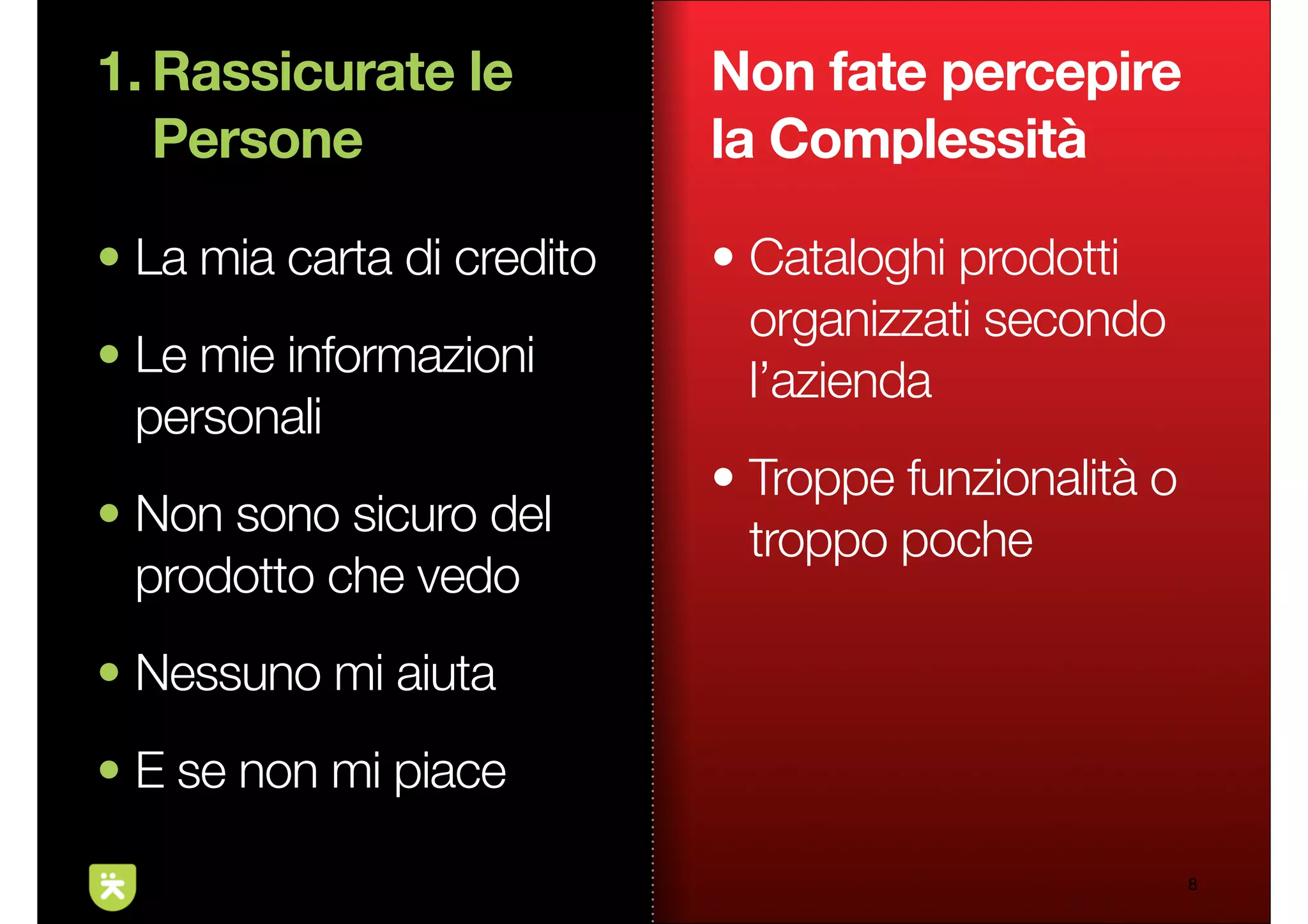 1. Rassicurate le           Non fate percepire
   Persone                  la Complessità

• La mia carta di credito   • Cataloghi prodotti
                              organizzati secondo
• Le mie informazioni         l’azienda
  personali
                            • Troppe funzionalità o
• Non sono sicuro del         troppo poche
  prodotto che vedo
• Nessuno mi aiuta
• E se non mi piace

                                                      8
 