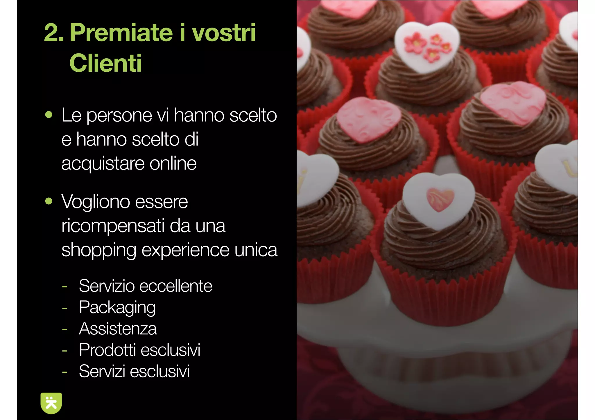 2. Premiate i vostri
   Clienti
• Le persone vi hanno scelto
  e hanno scelto di
  acquistare online
• Vogliono essere
  ricompensati da una
  shopping experience unica
  -   Servizio eccellente
  -   Packaging
  -   Assistenza
  -   Prodotti esclusivi
  -   Servizi esclusivi
                               9
 