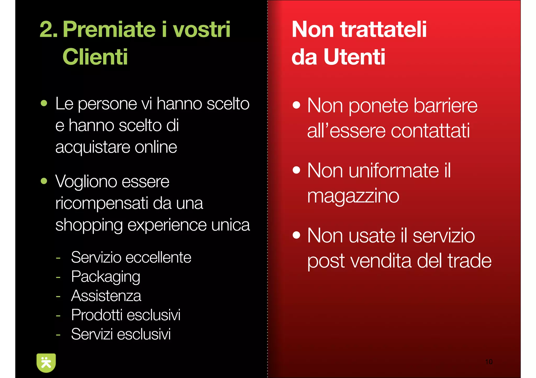 2. Premiate i vostri           Non trattateli
   Clienti                     da Utenti
• Le persone vi hanno scelto   • Non ponete barriere
  e hanno scelto di              all’essere contattati
  acquistare online
• Vogliono essere
                               • Non uniformate il
  ricompensati da una            magazzino
  shopping experience unica
                               • Non usate il servizio
  -   Servizio eccellente        post vendita del trade
  -   Packaging
  -   Assistenza
  -   Prodotti esclusivi
  -   Servizi esclusivi
                                                         10
 