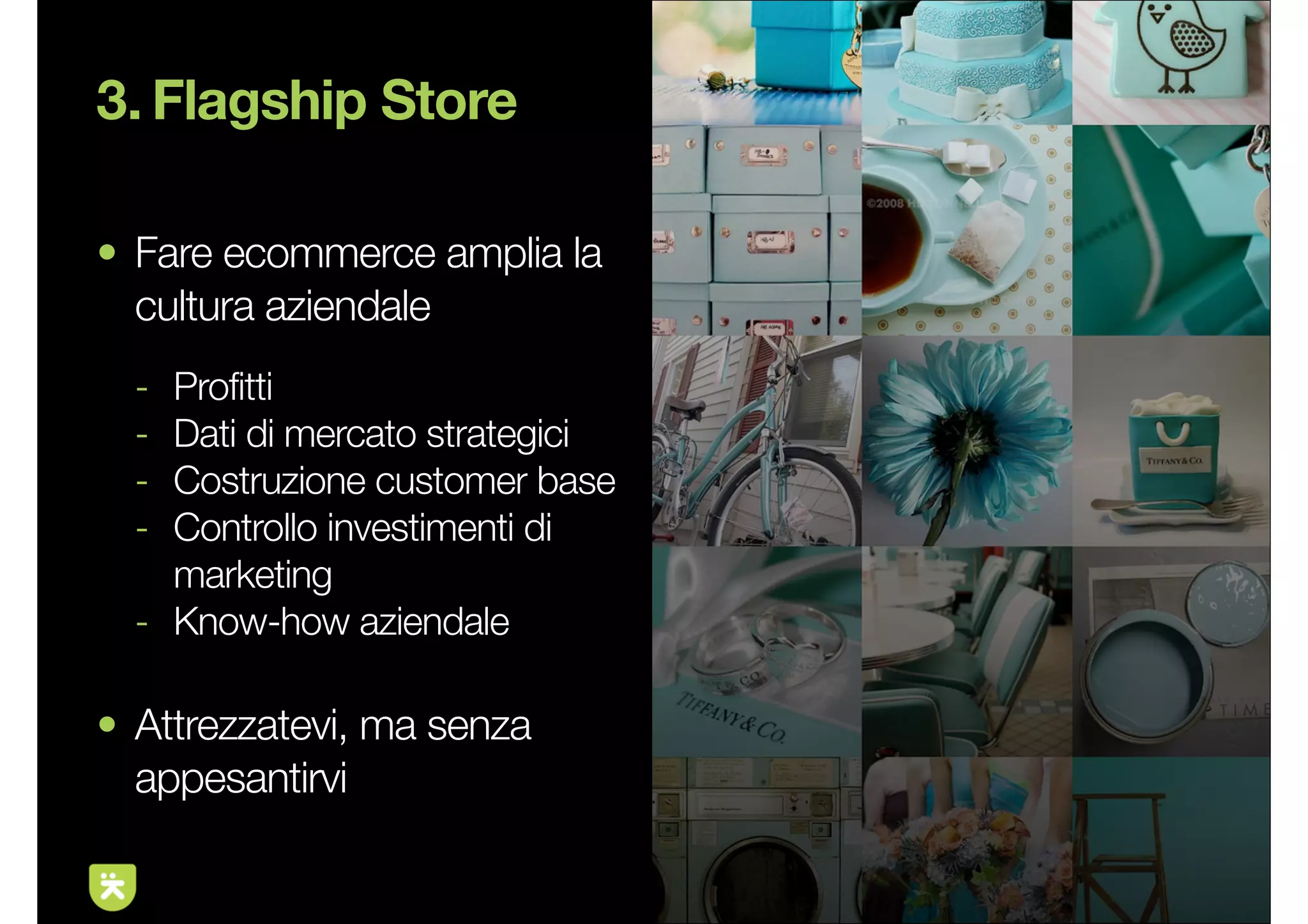 3. Flagship Store

• Fare ecommerce amplia la
  cultura aziendale
  - Profitti
  - Dati di mercato strategici
  - Costruzione customer base
  - Controllo investimenti di
    marketing
  - Know-how aziendale

• Attrezzatevi, ma senza
  appesantirvi

                                 11
 