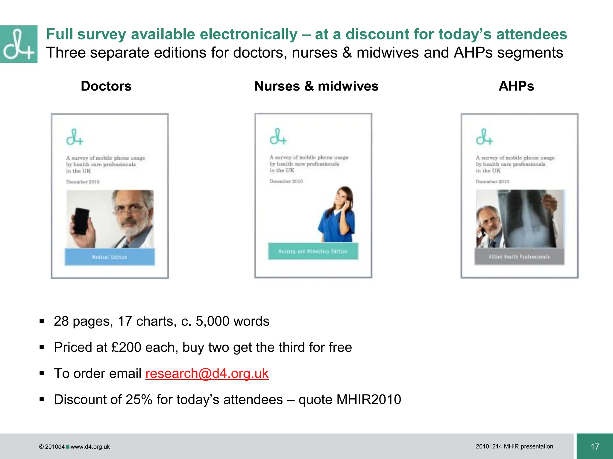 d4 ran an online survey Aug-Sep 2010 inviting health professionals to state their usage of, and attitudes to, mobile phones in the work place99% of registered health professionals surveyed use a mobile phone81% use a smart phones (phoned enabled for internet or email use)80% of registered health professionals surveyed carry a mobile phone while at work82% use a mobile phone for communicating with colleagues46% for accessing information on the intranet/internet18% for running work-related software/applications18% for communicating with patientsEven thoughOnly 8% of health professionals who incur a work-related expense receive compensation for the cost incurred25% believe their employer does not allow mobile phone use at workOf the remaining 20% who do not carry a mobile phone at work92% stated that they would use one for a work-related purpose if providedAcross all registered health professionals surveyed16% disagreed with the statement: “I would be more productive if I had a mobile phone for use at work”