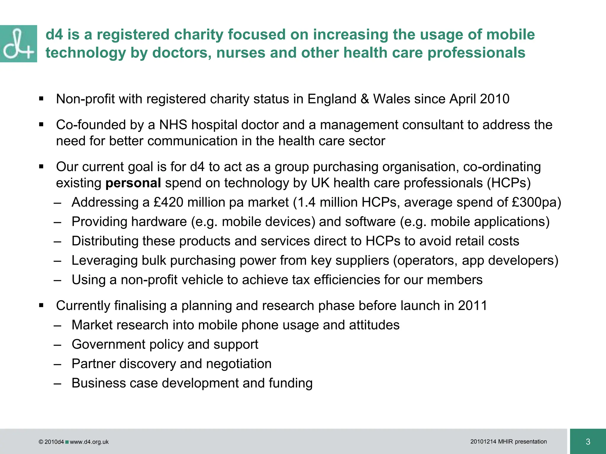 Non-profit with registered charity status in England & Wales since April 2010Co-founded by a NHS hospital doctor and a management consultant to address the need for better communication in the health care sectorOur current goal is for d4 to act as a group purchasing organisation, co-ordinating existing personal spend on technology by UK health care professionals (HCPs)Addressing a £420 million pa market (1.4 million HCPs, average spend of £300pa)Providing hardware (e.g. mobile devices) and software (e.g. mobile applications)Distributing these products and services direct to HCPs to avoid retail costsLeveraging bulk purchasing power from key suppliers (operators, app developers)Using a non-profit vehicle to achieve tax efficiencies for our membersCurrently finalising a planning and research phase before launch in 2011Market research into mobile phone usage and attitudesGovernment policy and support Partner discovery and negotiation Business case development and funding d4 is a registered charity focused on increasing the usage of mobile technology by doctors, nurses and other health care professionals