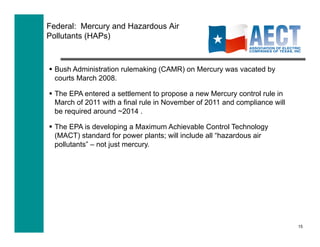 Federal: Mercury and Hazardous Air
Pollutants (HAPs)



  Bush Administration rulemaking (CAMR) on Mercury was vacated by
   courts March 2008.

  The EPA entered a settlement to propose a new Mercury control rule in
   March of 2011 with a final rule in November of 2011 and compliance will
   be required around ~2014 .

  The EPA is developing a Maximum Achievable Control Technology
   (MACT) standard for power plants; will include all “hazardous air
   pollutants” – not just mercury.




                                                                             15
 