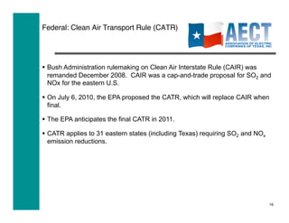 Federal: Clean Air Transport Rule (CATR)




  Bush Administration rulemaking on Clean Air Interstate Rule (CAIR) was
   remanded December 2008. CAIR was a cap-and-trade proposal for SO2 and
   NOx for the eastern U.S.

  On July 6, 2010, the EPA proposed the CATR, which will replace CAIR when
   final.

  The EPA anticipates the final CATR in 2011.

  CATR applies to 31 eastern states (including Texas) requiring SO2 and NOx
   emission reductions.




                                                                               16
 
