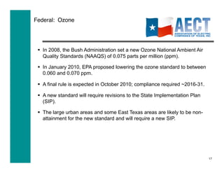 Federal: Ozone




   In 2008, the Bush Administration set a new Ozone National Ambient Air
    Quality Standards (NAAQS) of 0.075 parts per million (ppm).

   In January 2010, EPA proposed lowering the ozone standard to between
    0.060 and 0.070 ppm.

   A final rule is expected in October 2010; compliance required ~2016-31.

   A new standard will require revisions to the State Implementation Plan
    (SIP).

   The large urban areas and some East Texas areas are likely to be non-
    attainment for the new standard and will require a new SIP.




                                                                              17
 