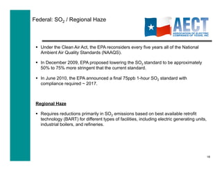Federal: SO2 / Regional Haze



   Under the Clean Air Act, the EPA reconsiders every five years all of the National
    Ambient Air Quality Standards (NAAQS).

   In December 2009, EPA proposed lowering the SO2 standard to be approximately
    50% to 75% more stringent that the current standard.

   In June 2010, the EPA announced a final 75ppb 1-hour SO2 standard with
    compliance required ~ 2017.



 Regional Haze

   Requires reductions primarily in SO2 emissions based on best available retrofit
    technology (BART) for different types of facilities, including electric generating units,
    industrial boilers, and refineries.




                                                                                                18
 
