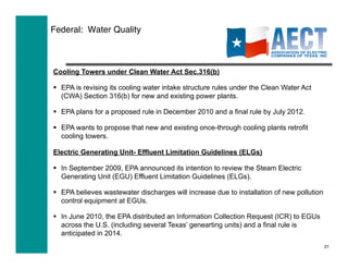 Federal: Water Quality



Cooling Towers under Clean Water Act Sec.316(b)

  EPA is revising its cooling water intake structure rules under the Clean Water Act
   (CWA) Section 316(b) for new and existing power plants.

  EPA plans for a proposed rule in December 2010 and a final rule by July 2012.

  EPA wants to propose that new and existing once-through cooling plants retrofit
   cooling towers.

Electric Generating Unit- Effluent Limitation Guidelines (ELGs)

  In September 2009, EPA announced its intention to review the Steam Electric
   Generating Unit (EGU) Effluent Limitation Guidelines (ELGs).

  EPA believes wastewater discharges will increase due to installation of new pollution
   control equipment at EGUs.

  In June 2010, the EPA distributed an Information Collection Request (ICR) to EGUs
   across the U.S. (including several Texas’ genearting units) and a final rule is
   anticipated in 2014.
                                                                                           21
 