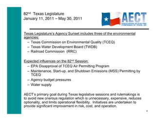 82nd Texas Legislature  
January 11, 2011 – May 30, 2011


Texas Legislature’s Agency Sunset includes three of the environmental
agencies:
  –  Texas Commission on Environmental Quality (TCEQ)
  –  Texas Water Development Board (TWDB)
  –  Railroad Commission (RRC)

Expected influences on the 82nd Session:
  –  EPA Disapproval of TCEQ Air Permitting Program
  –  Maintenance, Start-up, and Shutdown Emissions (MSS) Permitting by
     TCEQ
  –  Agency budget pressures
  –  Water supply

AECT’s primary goal during Texas legislative sessions and rulemakings is
to avoid new onerous regulation which is unnecessary, expensive, reduces
optionality, and limits operational flexibility. Initiatives are undertaken to
provide significant improvement in risk, cost, and operation.
                                                                                 9
 