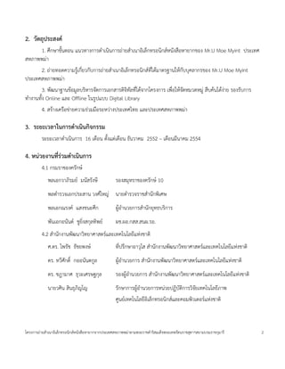 2. วตถ!ประสงค
      1. ศ:กษาข(นตอน แนวทางการด=าเน$นการถ<ายส=าเนาอ$เลกทรอน$กสหนงส'อหายากของ Mr.U Moe Myint ประเทศ
สหภาพพม<า
      2. ถ<ายทอดความร4เ* กยวกบการถ<ายส=าเนาอ$เลกทรอน$กสทได*มาตรฐานให*กบบคลากรของ Mr.U Moe Myint
ประเทศสหภาพพม<า
        3. พฒนาฐานข*อม4ลบร$หารจดการเอกสารด$จ$ทลทได*จากโครงการ เพ'อให*จดหมวดหม4< ส'บค*นได*งาย รองรบการ
                                                                                          <
ท=างานท(ง Online และ Offline ในร4ปแบบ Digital Library
        4. สร*างเคร'อข<ายความร<วมม'อระหว<างประเทศไทย และประเทศสหภาพพม<า

3. ระยะเวลาในการดาเนนกจกรรม
        ระยะเวลาด=าเน$นการ 16 เด'อน ต(งแต<เด'อน ธนวาคม 2552 – เด'อนมนาคม 2554

4. หนวยงานท$.รวมดาเนนการ
        4.1 กรมราชองครกษ
            พลเอกวาภ$รมย มนสรงษ                 รองสมหราชองครกษ 10
            พลต=ารวจเอกประสาน วงศใหญ< นายต=ารวจราชส=านกพ$เศษ
            พลเอกณรงค แสงชนะศ:ก                 ผ4*อ=านวยการส=านกยทธบร$การ
            พนเอกอนนต ช4ย$งสกลท$พย              ผช.ผอ.กสส.สนผ.รอ.
        4.2 ส=านกงานพฒนาว$ทยาศาสตรและเทคโนโลยแห<งชาต$
            ศ.ดร. ไพรช ธชยพงษ                   ทปร:กษาอาวโส ส=านกงานพฒนาว$ทยาศาสตรและเทคโนโลยแห<งชาต$
            ดร. ทวศกด$` กออนนตก4ล               ผ4*อ=านวยการ ส=านกงานพฒนาว$ทยาศาสตรและเทคโนโลยแห<งชาต$
            ดร. ชฎามาศ ธวะเศรษฐกล               รองผ4*อ=านวยการ ส=านกงานพฒนาว$ทยาศาสตรและเทคโนโลยแห<งชาต$
            นายวศ$น ส$นธภ$ญโญ                   รกษาการผ4*อ=านวยการหน<วยปฏ$บต$การว$จยเทคโนโลยภาพ
                                                ศ4นยเทคโนโลยอ$เลกทรอน$กสและคอมพ$วเตอรแห<งชาต$



โครงการถ<ายส=าเนาอ$เลกทรอน$กสหนงส'อหายากจากประเทศสหภาพพม<าตามพระราชด=าร$สมเดจพระเทพรตนราชสดาฯสยามบรมราชกมาร   2
 