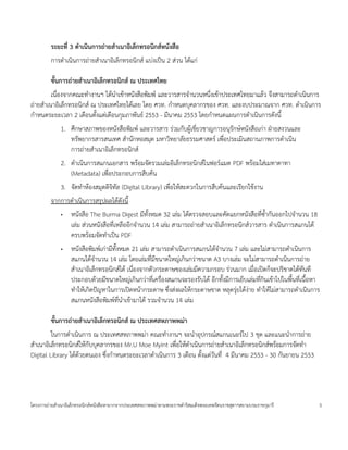 ระยะท$. 3 ดาเนนการถายสาเนาอเลกทรอนกสหนงสอ
        การด=าเน$นการถ<ายส=าเนาอ$เลกทรอน$กส แบ<งเป;น 2 ส<วน ได*แก<

        ข8นการถายสาเนาอเลกทรอนกส ณ ประเทศไทย
         เน'องจากคณะท=างานฯ ได*น=าเข*าหนงส'อพ$มพ และวารสารจ=านวนหน:งเข*าประเทศไทยมาแล*ว จ:งสามารถด=าเน$นการ
ถ<ายส=าเนาอ$เลกทรอน$กส ณ ประเทศไทยได*เลย โดย ศวท. ก=าหนดบคลากรของ ศวท. และงบประมาณจาก ศวท. ด=าเน$นการ
ก=าหนดระยะเวลา 2 เด'อนต(งแต<เด'อนกมภาพนธ 2553 - มนาคม 2553 โดยก=าหนดแผนการด=าเน$นการดงน(
             1. ศ:กษาสภาพของหนงส'อพ$มพ และวารสาร ร<วมกบผ4*เชยวชาญการอนรกษหนงส'อเก<า ฝcายสงวนและ
                ทรพยากรสารสนเทศ ส=านกหอสมด มหาว$ทยาลยธรรมศาสตร เพ'อประเม$นสถานภาพการด=าเน$น
                การถ<ายส=าเนาอ$เลกทรอน$กส
             2. ด=าเน$นการสแกนเอกสาร พร*อมจดรวมเล<มอ$เลกทรอน$กสในฟอรแมต PDF พร*อมใส<เมทาดาทา
                (Metadata) เพ'อประกอบการส'บค*น
             3. จดท=าห*องสมดด$จ$ทล (Digital Library) เพ'อให*สะดวกในการส'บค*นและเรยกใช*งาน
        จากการด=าเน$นการสรปผลได*ดงน(
             •   หนงส'อ The Burma Digest มท(งหมด 32 เล<ม ได*ตรวจสอบและคดแยกหนงส'อทซ(=ากนออกไปจ=านวน 18
                 เล<ม ส<วนหนงส'อทเหล'ออกจ=านวน 14 เล<ม สามารถถ<ายส=าเนาอ$เลกทรอน$กสวารสาร ด=าเน$นการสแกนได*
                 ครบพร*อมจดท=าเป;น PDF
             •   หนงส'อพ$มพเก<ามท(งหมด 21 เล<ม สามารถด=าเน$นการสแกนได*จ=านวน 7 เล<ม และไม<สามารถด=าเน$นการ
                 สแกนได*จ=านวน 14 เล<ม โดยเล<มทมขนาดใหญ<เก$นกว<าขนาด A3 บางเล<ม จะไม<สามารถด=าเน$นการถ<าย
                 ส=าเนาอ$เลกทรอน$กสได* เน'องจากตวกระดาษของเล<มมความกรอบ ร<วนมาก เม'อเป0ดกจะปร$ขาดได*ทนท
                 ประกอบด*วยมขนาดใหญ<เก$นกว<าทเคร'องสแกนจะรองรบได* อกท(งมการเยบเล<มทก$นเข*าไปในพ'(นทเน'(อหา
                 ท=าให*เก$ดปuญหาในการเป0ดหน*ากระดาษ ซ:งส<งผลให*กระดาษขาด หลดร<ยได*ง<าย ท=าให*ไม<สามารถด=าเน$นการ
                 สแกนหนงส'อพ$มพทน=าเข*ามาได* รวมจ=านวน 14 เล<ม

        ข8นการถายสาเนาอเลกทรอนกส ณ ประเทศสหภาพพมา
         ในการด=าเน$นการ ณ ประเทศสหภาพพม<า คณะท=างานฯ จะน=าอปกรณสแกนเนอรไป 3 ชด และแนะน=าการถ<าย
ส=าเนาอ$เลกทรอน$กสให*กบบคลากรของ Mr.U Moe Myint เพ'อให*ด=าเน$นการถ<ายส=าเนาอ$เลกทรอน$กสพร*อมการจดท=า
Digital Library ได*ดวยตนเอง ซ:งก=าหนดระยะเวลาด=าเน$นการ 3 เด'อน ต(งแต<วนท 4 มนาคม 2553 - 30 กนยายน 2553
                    *




โครงการถ<ายส=าเนาอ$เลกทรอน$กสหนงส'อหายากจากประเทศสหภาพพม<าตามพระราชด=าร$สมเดจพระเทพรตนราชสดาฯสยามบรมราชกมาร    5
 