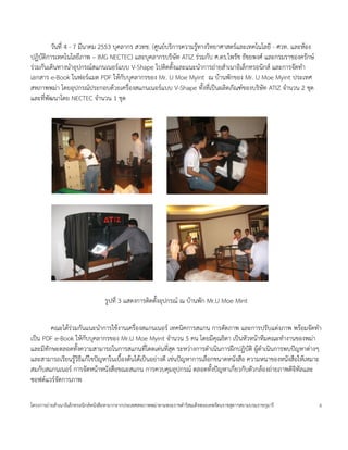 วนท 4 - 7 มนาคม 2553 บคลากร สวทช. (ศ4นยบร$การความร4ทางว$ทยาศาสตรและเทคโนโลย - ศวท. และห*อง
                                                           *
ปฏ$บต$การเทคโนโลยภาพ – IMG NECTEC) และบคลากรบร$ษท ATIZ ร<วมกบ ศ.ดร.ไพรช ธชยพงศ และกรมราชองครกษ
ร<วมกนเด$นทางน=าอปกรณสแกนเนอรแบบ V-Shape ไปต$ดต(งและแนะน=าการถ<ายส=าเนาอ$เลกทรอน$กส และการจดท=า
เอกสาร e-Book ในฟอรแมต PDF ให*กบบคลากรของ Mr. U Moe Myint ณ บ*านพกของ Mr. U Moe Myint ประเทศ
สหภาพพม<า โดยอปกรณประกอบด*วยเคร'องสแกนเนอรแบบ V-Shape ท(งทเป;นผล$ตภณฑของบร$ษท ATIZ จ=านวน 2 ชด
และทพฒนาโดย NECTEC จ=านวน 1 ชด




                                ร4ปท 3 แสดงการต$ดต(งอปกรณ ณ บ*านพก Mr.U Moe Mint


       คณะได*รวมกนแนะน=าการใช*งานเคร'องสแกนเนอร เทคน$คการสแกน การตดภาพ และการปรบแต<งภาพ พร*อมจดท=า
              <
เป;น PDF e-Book ให*กบบคลากรของ Mr.U Moe Myint จ=านวน 5 คน โดยมคณธ$ดา เป;นหวหน*าทมคณะท=างานของพม<า
และมทกษะตลอดท(งความสามารถในการสแกนทโดดเด<นทสด ระหว<างการด=าเน$นการฝ}กปฏ$บต$ ผ4*ด=าเน$นการพบปuญหาต<างๆ
และสามารถเรยนร4ว$ธแก*ไขปuญหาในเบ'(องต*นได*เป;นอย<างด เช<นปuญหาการเล'อกขนาดหนงส'อ ความหนาของหนงส'อให*เหมาะ
                *
สมกบสแกนเนอร การจดหน*าหนงส'อขณะสแกน การควบคมอปกรณ ตลอดท(งปuญหาเกยวกบตวกล*องถ<ายภาพด$จ$ทลและ
ซอฟตแวรจดการภาพ

โครงการถ<ายส=าเนาอ$เลกทรอน$กสหนงส'อหายากจากประเทศสหภาพพม<าตามพระราชด=าร$สมเดจพระเทพรตนราชสดาฯสยามบรมราชกมาร   6
 