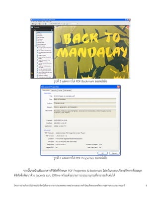 ร4ปท 5 แสดงการใส< PDF Bookmark ของหนงส'อ




                                      ร4ปท 6 แสดงการใส< PDF Properties ของหนงส'อ


         จากน(นจะน=าแฟ,มเอกสารด$จ$ทลทก=าหนด PDF Properties & Bookmark ใส<ลงในระบบบร$หารจดการห*องสมด
ด$จ$ทลซ:งพฒนาด*วย Joomla แบบ Offline พร*อมด*วยรายการบรรณานกรมทสามารถส'บค*นได*

โครงการถ<ายส=าเนาอ$เลกทรอน$กสหนงส'อหายากจากประเทศสหภาพพม<าตามพระราชด=าร$สมเดจพระเทพรตนราชสดาฯสยามบรมราชกมาร   8
 