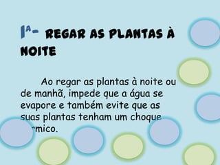1ª- Regar as plantas à noiteAo regar as plantas à noite ou de manhã, impede que a água se evapore e também evite que as suas plantas tenham um choque térmico.
