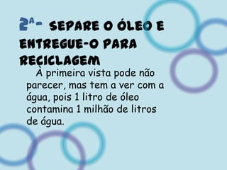 2ª- Separe o óleo e entregue-o para reciclagem   À primeira vista pode não parecer, mas tem a ver com a água, pois 1 litro de óleo contamina 1 milhão de litros de água.