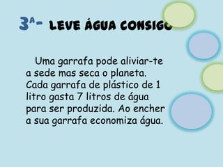 3ª- Leve água consigo   Uma garrafa pode aliviar-te a sede mas seca o planeta.Cada garrafa de plástico de 1 litro gasta 7 litros de água para ser produzida. Ao encher a sua garrafa economiza água.