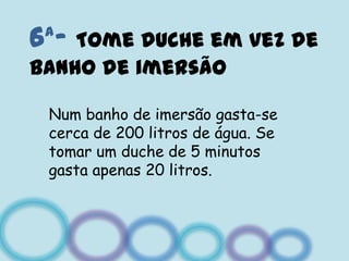 6ª- Tome duche em vez de banho de imersãoNum banho de imersão gasta-se cerca de 200 litros de água. Se tomar um duche de 5 minutos gasta apenas 20 litros.