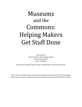Museumsand theCommons:Helping MakersGet Stuff Done<br />Michael EdsonDirector of Web and New Media StrategySmithsonian InstitutionDraft—12/16/2010<br />This article is in the public domain; credit:  Michael Edson / Smithsonian Institution.<br />Note: This is an unedited draft for a short essay for Will Crow and Herminia Din's forthcoming book about museums and online collaborative learning. The book will be published by AAM Press in 2011. <br />Table of Contents<br /> TOC  quot;
1-1quot;
    The Commons: Helping Makers Get Stuff Done PAGEREF _Toc284335621  3<br />New Models PAGEREF _Toc284335622  5<br />What is a commons? PAGEREF _Toc284335623  6<br />The ingredients of a commons PAGEREF _Toc284335624  6<br />Looking Forward PAGEREF _Toc284335625  9<br />The Commons: Helping Makers Get Stuff Done<br />There's a certain energy around somebody who is making something, learning something, or solving a problem. There's an intensity of focus, a sense of urgency, a twinkle in the eye. We know on a deeply personal level and as a society that doing things matters—whether the thing being done is for practical or scholarly purposes, economic gain, altruism, for formal education or self-directed learning, or just for the pure joy of it. We accord special status to those whom President Barack Obama called quot;
The risk-takers, the doers, the makers of things…quot;
 These makers are important—the future of our species might quite literally depend on their success, and with great pride we fill our museums with evidence of the things they've figured out and accomplished. <br />Museums are celebrations of human doing—but here we have a disconnect: while museums excel at celebrating things that makers have thought and done in the past, they can be surprisingly indifferent to the needs of people who want to get stuff done in the present and in the future.<br />There are nearly 18,000 museums in the USA and together they spend more than $20.7 billion every year to accomplish their work in society. That's a lot of cash! That's more than the annual gross domestic products of almost half the nations on earth. Museums have many of the raw ingredients that creators, innovators, problem solvers—makers—need. Museums have vast collections of rare and notable physical and intellectual property, they have people with expertise and know-how. They nurture curiosity and knowledge creation through research, publication, exhibition, and public programming. They hold positions of trust and respect in their communities and they're heralded as places that quot;
reflect creativity, history, culture, ideas, innovation, exploration, discovery, diversity, freedom of expression and the ideals of democracy.quot;
  Wow! With all this, museums are in a great position to help people innovate and do new things!<br />But walk into any museum in the country and ask these three questions:<br />,[object Object]