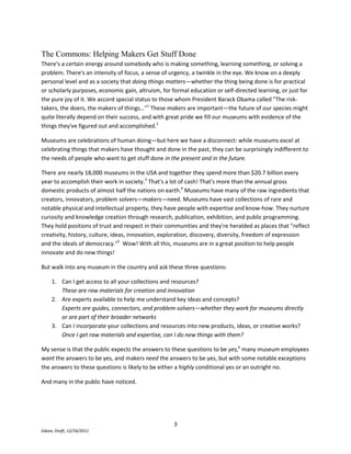 Can I incorporate your collections and resources into new products, ideas, or creative works?Once I get raw materials and expertise, can I do new things with them?My sense is that the public expects the answers to these questions to be yes, many museum employees want the answers to be yes, and makers need the answers to be yes, but with some notable exceptions the answers to these questions is likely to be either a highly conditional yes or an outright no. <br />And many in the public have noticed. <br />The comments below are from over 1,200 public responses to the Smithsonian Commons Prototype, a website set up in 2010 to explore the implications of opening up access to Smithsonian resources, expertise, and communities. <br />One of my biggest gripes doing presentations for the public on archaeology, is the number of museums that do not have their collections online. Much is kept hidden away for researchers only. We can read journal articles on valuable exhibits and sometimes a few drawings are available, but anything else requires either a visit or an application to do scholarly research. This is not fair to the public, since they pay either directly or indirectly for the valuable items kept for a limited number of people. Further, many people cannot travel or will never travel to see some more distant institutions. I am hoping for the day when all museums small and large put their collections online, for the benefit of schools, colleges and the general public.(Excerpt from comment #406)<br />I would like to see larger images of artifacts… I'd like to see images of the over 90% of your collection that is neither digitally available now, or sitting in your archives. (Excerpt from comment #548)<br />Images, expert lecturers, animations, related stories/references--all these would be nice to have easy access to, instead of searching through the whole internet and trying to mine gems that way. (Excerpt from comment #87)<br />I love the fact that [in the Smithsonian Commons Prototype] you can cut and paste pictures for reports!!!! Copyright is such a headache for students. (Comment #163)<br />…one of the great qualities of the Web is the ability to share and access information around the world, and I commend the Smithsonian for its effort in getting its wealth of resources outside all of its walls. (Excerpt from comment #989)<br />Yes, please to APIs. A commons is fabulous, but much more fabulous when it exists outside a silo, and can be blended with other free and licensed resources available through a library. (Comment #22)<br />I want to explore all the resources the Smithsonian has. I'm a high school student interested in every science from astronomy to physical/forensic anthropology to biology to robotics. (Comment #222)<br />[I'd like to] download high-resolution images and photographs that I can use in my work. (Comment #50)<br />Most museums aren't focused on people like this. People like this, with practical digital requirements, didn't exist 20 years ago! Most museum management philosophies have been forged by the traditional responsibilities of caring for physical collections, academic research, and bricks-and-mortar visitation. Physical collections are unique and fragile; subject matter experts and other museum staff are busy and need to be protected from the unrelenting demands of the public; researchers are given access based on their scholarly credentials; intellectual property needs to be restricted to protect the interests of rights holders, to prevent erroneous interpretation, and to generate revenue. <br />And while we in the museum world are dealing with these issues the culture is moving on without us. <br />Tentative investments and weak governance for new media in museums, and difficulties recognizing emergent paradigms for collaboration, innovation, and knowledge sharing, have created an environment where museums' relevance, brand identity, and impact have been successfully challenged by unexpected online rivals.  <br />And if the Internet has shown museums one thing, it is that if people can't get what they need from us, they'll go elsewhere. <br />New Models<br />We know from the last decade of watching emerging technologies wreak havoc on the 20th century's venerable institutions that technology opens up disruptive new ways of finding and re-using information and expertise. <br />Chris Anderson's The Long Tail (Hyperion 2006 and also online at http://www.wired.com/wired/archive/12.10/tail.html) explains how productive online audiences form around niche content. 