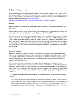 John P. Kotter's A Sense of Urgency (Harvard Business Press, 2008) details the rapid acceleration of change in culture and business (mostly caused by information technology) and the dire consequences of inaction. As these new modes of discovery, collaboration, and knowledge creation gain power, the Smithsonian Institution, like many organizations, is working hard to keep pace. In 2009 the Smithsonian developed its first ever Web and New Media Strategy to communicate the nature of these changes to staff, management, and stakeholders, and to tell a story about how new media can be a catalyst to innovation inside and outside the Institution. The broad vision, inspired by the real accomplishments of  web and new media practitioners, represents a shift from thinking about museums primarily as physical venues for personal enrichment towards thinking about museums as significant contributors to broader efforts to achieve societal goals. To these ends, the centerpiece of the Smithsonian's Web and New Media Strategy is the idea of a commons—a new part of our digital presence designed to stimulate creativity, learning, and innovation through open access to Smithsonian resources, communities, and expertise. The commons concept imagines the Smithsonian as a helpful agent and partner to makers, doers, and learners. But what exactly is a commons and how do you build one? <br />What is a commons?<br />Abstractly, a commons is a set of resources maintained in the public sphere for the use and benefit of everyone. <br />Usually, a commons is created when a property owner decides that a given set of resources—grass for grazing sheep, forests for parkland, software code, or intellectual property—will be more valuable if freely shared than if restricted.  <br />In the law, and in our understanding of the way the world works, we recognize that no idea stands alone, and that all innovation is built on the ideas and innovations of others. When creators, scientists, inventors, educators, artists, researchers, business people, entrepreneurs—when everyone has access to the raw materials of knowledge, innovation flourishes.   <br />Conversely, unnecessarily restricted content is a barrier to innovation. This is the anti-commons, a thicket of difficulties. If you can’t find an idea, can’t understand its context, can’t leverage your social network (however you define it—perhaps it's just your immediate friends and colleagues) to share and add value to it, and if you can’t get legal permission to use, re-use, or make it into something new, then knowledge and innovation suffer.  Unnecessarily restricted content is like a virus that spreads through the internet, making the intellectual property provenance of each generation of new ideas less and less clear.<br />I like to think of a commons as a kind of organized workshop where the raw materials of knowledge and innovation can be found and assembled into new things. This kind of workshop—a place where ideas and knowledge can flow freely and be put to use by industrious and creative people—is harmonious with the needs of makers and the stated missions of many museums, including the Smithsonian.<br />The ingredients of a commons<br />There is no design manual for how to create a commons, but from interviews with people involved in commons projects, the maker movement, and my own observations and study I've come to recognize 13 design attributes that, in combination, lead to positive outcomes for makers of all kinds. For the remainder of this article, think of a commons as a kind of fortifying soup that's made with various combinations of these 13 ingredients. <br />Note: I'm always looking for more examples—if you want to suggest one give me a shout!<br />1. Federated<br />A commons brings things together that would otherwise be separate. The Smithsonian Collections Search Center helps researchers by bringing together over 7 million object records from more than 23 Smithsonian collection information systems. http://collections.si.edu/search/about.jsp <br />2. FindableIt doesn't do much good to have a bunch of stuff in a commons if you can't find anything. The crowdsourced stock photo site iStockPhoto does a better job helping me find stuff than any museum, library, or archive site I know. Industrial supplier McMaster Carr is a standout as well. http://istockphoto.com and http://mcmastercarr.com <br />3. ShareableThe whole purpose of putting resources into a commons is so they can be shared and used. A commons is shareable by default. On the Brooklyn Museum Web site, sharing is built right into the platform. http://www.brooklynmuseum.org/opencollection/objects/157722/Morris_Kantor. <br />4. ReusableIntellectual property policies in a commons are uniform and clearly stated so users know, in advance—without having to ask or beg—that they can incorporate resources from the commons into new works. On Flickr, the copyright and permissions are stated clearly, everywhere. http://flickr.com <br />5. Free“Free resources are crucial to innovation and creativity” says Creative Commons founder Lawrence Lessig. Free, Findable, and Shareable form a particularly powerful combination. The Internet Archive says on their home page that \"
like a paper library, we provide free access…\"
 http://www.archive.org <br />6. Bulk DownloadSometimes makers need a lot of something, or all of something, to solve a problem. On the Powerhouse Museum's Web site, you can download their entire collection database with one click. http://www.powerhousemuseum.com/collection/database/download.php <br />7. Machine ReadableSometimes a maker needs to be able to write a program to work with data—particularly when you've got a lot of it.  The information in a commons needs to be understandable to computer programs—machine readable. Data.gov is designed to encourage digital mashups through machine readable formats. http://www.data.gov <br />8. High ResolutionA commons should make available, for free, the highest quality, highest resolution resources possible. On NASA's Web site, you can download photographs so big that you can see how individual grains of Martian soil were compressed by the wheels of the Mars Rover. The paltry images on most museum Web sites thwart the efforts of researchers and enthusiasts, and undermine our attempts to let the drama and meaning of our collections shine through.http://marsrover.nasa.gov/gallery/panoramas/spirit/ <br />9. Collaboration without ControlBecause resources are free, high quality, and sharing and reuse are encouraged, new kinds of collaborative work can take place—are taking place—without needing to involve lawyers, contracts, and bureaucrats. <br />Clay Shirky, in Here Comes Everybody, writes “we are living in the middle of a remarkable increase in our ability to share, to cooperate with one another, and to take collective action, all outside the framework of traditional institutions and organization …Getting the free and ready participation of a large, distributed group with a variety of skills has gone from impossible to simple.”<br />MIT Open Courseware has case studies of collaborations and partnerships that have come to fruition exactly because MIT did not attempt to assert control over the intellectual property in the Open Courseware collection. http://ocw.mit.edu and http://ocw.mit.edu/about/ocw-stories/triatno-yudo-harjoko/ <br />10. Network EffectsIn a commons designed with network effects in mind you get a virtuous cycle: the more the commons is used, the better it becomes, and the better it becomes, the more people will find and use it. Over 180,000 people have added map data to the OpenStreetMap project, and those contributions have created a powerful resource that can be used and re-used by anyone, for free. http://www.openstreetmap.org/ <br />11. The Public DomainThe public domain is important. Intellectual property in the public domain is not owned by anybody: it can be used by anyone for any purpose. James Boyle writes that the Public Domain is not “some gummy residue left behind when all the good stuff has been covered by property law. The public domain is the place where we quarry the building blocks of our culture.” <br />12. Designed to help real peopleSoftware developer and social media thought leader Kathy Sierra says that every user is a hero in their own epic journey. The job of the Smithsonian Commons is not to broadcast our accomplishments to a passive audience: it's to help real people succeed in their epic quests through life. (See the Smithsonian Web and New Media Strategy at http://smithsonian-webstrategy.wikispaces.com/The+Smithsonian+Commons+--+A+Place+to+Begin)<br />13. Trust<br />After thinking about the previous 12 items for a couple of months I've decided that there's a 13th, and that's trust. <br />Wired magazine founding editor Kevin Kelly said \"
the network economy is founded on technology, but can only be built on relationships. It starts with chips and ends with trust.\"
<br />The Smithsonian is in the forever business. By putting something in the Smithsonian Commons—be it a cultural treasure, or a folk song, a fossil of a bug, a lecture, or a community—we'll be asking people to trust us. We're not going to scam you. We're not going to violate your privacy. We're going to be honest about what we do and don't know, we're going to be open to new ideas and points of view, we're going to help each other figure out the world, and these promises are good forever. Museums are among the few organizations in our culture that enter into those kinds of promises, and we take that responsibility very seriously. <br />Looking Forward<br />We are just starting the process of building the Smithsonian Commons. It's a complex endeavor and there will surely be a lot of unknowns and surprises down the road, but I am confident that the defining characteristics of the Smithsonian Commons vision will endure: the desire to help people get things done, on their own terms, with the freedom to use the Smithsonian's resources, communities, and expertise in any way that works. <br />This is a moment in history when ideas, discovery, and action really matter, and many museum professionals feel that museums, libraries, archives, research organizations - - all of our beloved public institutions need to muster their resources to help accomplish meaningful work in society. We need to make a difference in the world. The Smithsonian Institution's strategic plan states that we need \"
to use our vast resources for the public good in the midst of unceasing demographic, technological, and social change…\"
 <br />Or, as Internet pioneer Howard Rheingold put it in his commentary about the Smithsonian Commons concept,<br />The Smithsonian is not just about the past, but about the present and the future. The Smithsonian is not just about what goes on inside the walls in Washington, D.C., but about the communications that flow through those walls to and from citizens. The Smithsonian is not just about experts teaching citizens, but also about citizens teaching — and discovering knowledge together with — each other. <br />***<br />