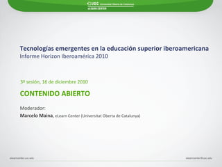 Tecnologías emergentes en la educación superior iberoamericana Informe Horizon Iberoamérica 2010   CONTENIDO ABIERTO 3ª sesión, 16 de diciembre 2010 Marcelo Maina ,  eLearn Center (Universitat Oberta de Catalunya) Moderador: 