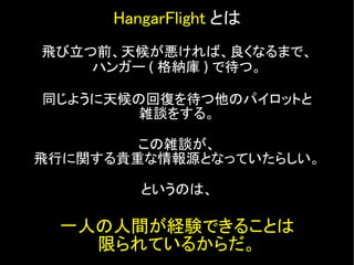 HangarFlight とは
飛び立つ前、天候が悪ければ、良くなるまで、
    ハンガー ( 格納庫 ) で待つ。

同じように天候の回復を待つ他のパイロットと
        雑談をする。

        この雑談が、
飛行に関する貴重...