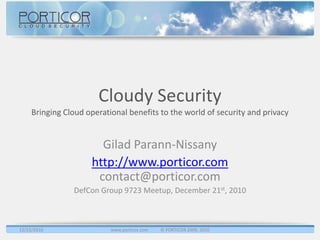 Cloudy Security
     Bringing Cloud operational benefits to the world of security and privacy


                       Gilad Parann-Nissany
                     http://www.porticor.com
                      contact@porticor.com
                DefCon Group 9723 Meetup, December 21st, 2010



12/22/2010                 www.porticor.com   © PORTICOR 2009, 2010
 