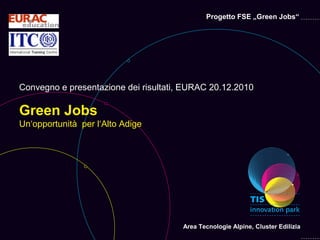 Progetto FSE „Green Jobs“




Convegno e presentazione dei risultati, EURAC 20.12.2010

Green Jobs
Un‘opportunità per l‘Alto Adige




                                       Area Tecnologie Alpine, Cluster Edilizia
 